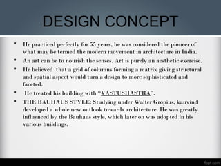 DESIGN CONCEPT
 He practiced perfectly for 55 years, he was considered the pioneer of
what may be termed the modern movement in architecture in India.
 An art can be to nourish the senses. Art is purely an aesthetic exercise.
 He believed that a grid of columns forming a matrix giving structural
and spatial aspect would turn a design to more sophisticated and
faceted.
 He treated his building with “VASTUSHASTRA”.
 THE BAUHAUS STYLE: Studying under Walter Gropius, kanvind
developed a whole new outlook towards architecture. He was greatly
influenced by the Bauhaus style, which later on was adopted in his
various buildings.
 