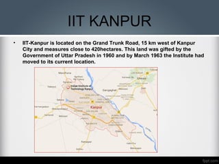 IIT KANPUR
• IIT-Kanpur is located on the Grand Trunk Road, 15 km west of Kanpur
City and measures close to 420hectares. This land was gifted by the
Government of Uttar Pradesh in 1960 and by March 1963 the Institute had
moved to its current location.
 