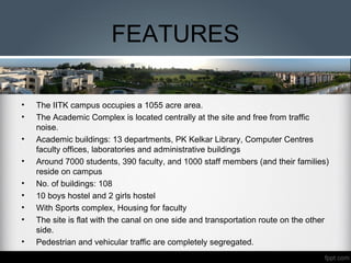 FEATURES
• The IITK campus occupies a 1055 acre area.
• The Academic Complex is located centrally at the site and free from traffic
noise.
• Academic buildings: 13 departments, PK Kelkar Library, Computer Centres
faculty offices, laboratories and administrative buildings
• Around 7000 students, 390 faculty, and 1000 staff members (and their families)
reside on campus
• No. of buildings: 108
• 10 boys hostel and 2 girls hostel
• With Sports complex, Housing for faculty
• The site is flat with the canal on one side and transportation route on the other
side.
• Pedestrian and vehicular traffic are completely segregated.
 