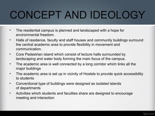 CONCEPT AND IDEOLOGY
• The residential campus is planned and landscaped with a hope for
environmental freedom.
• Halls of residence, faculty and staff houses and community buildings surround
the central academic area to provide flexibility in movement and
communication.
• Core Pedestrian island which consist of lecture halls surrounded by
landscaping and water body forming the main focus of the campus.
• The academic area is well connected by a long corridor which links all the
major buildings
• The academic area is set up in vicinity of Hostels to provide quick accessibility
to students
• Conventional type of buildings were designed as isolated islands
of departments
• Activities which students and faculties share are designed to encourage
meeting and interaction
 