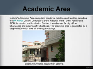 Academic Area
• Institute's Academic Area comprises academic buildings and facilities including
the PK Kelkar Library, Computer Centre, National Wind Tunnel Facility and
SIDBI Innovation and Incubation Centre. It also houses faculty offices,
laboratories and administrative buildings. The academic area is connected by a
long corridor which links all the major buildings.
SIDBI INNOVATION & INCUBATION CENTRE
 