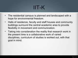IIT-K
• The residential campus is planned and landscaped with a
hope for environmental freedom.
• Halls of residence, faculty and staff houses and community
buildings surround the central academic area to provide
flexibility in movement and communication.
• Taking into consideration the reality that research work in
the present time is a collaborative work of varied
disciplines, curriculum of studies is worked out, with that
goal in mind.
 