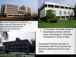 In retrospect, that style shows a
remarkable similarity with the
brute morphology of vernacular
architecture in parts of India.
Expressed Concrete structure in
combination with brick became the
dynamic determinant of form and
order.
Kanvinde’s expressive architecture
was variously interpreted as "an
architectural expression that
reflected the culture and
aspirations“.
 