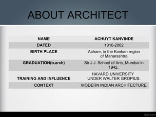 ABOUT ARCHITECT
NAME ACHUYT KANVINDE
DATED 1916-2002
BIRTH PLACE Achare, in the Konkan region
of Maharashtra
GRADUATION(b.arch) Sir J.J. School of Arts, Mumbai in
1942.
TRAINING AND INFLUENCE
HAVARD UNIVERSITY
UNDER WALTER GROPIUS.
CONTEXT MODERN INDIAN ARCHITECTURE
 