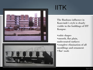 The Bauhaus influence in
Kanvinde’s style is clearly
visible in the buildings of IIT
Kanpur.
•cubic shapes
•smooth, flat plain,
undecorated surfaces
•complete elimination of all
mouldings and ornament
•‘flat’ roofs
IITK
 