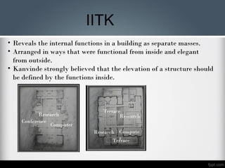 Terrace
Terrace
Compute
r
Research
Research
• Reveals the internal functions in a building as separate masses.
• Arranged in ways that were functional from inside and elegant
from outside.
• Kanvinde strongly believed that the elevation of a structure should
be defined by the functions inside.
Research
Conference
Computer
IITK
 