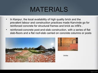 MATERIALS
• In Kanpur, the local availability of high quality brick and the
prevalent labour and construction practices made Kanvinde go for
reinforced concrete for structural frames and brick as infill's .
• reinforced-concrete post-and-slab construction, with a series of flat
slab-floors and a flat roof-slab carried on concrete columns or posts
bricks
 