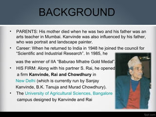 BACKGROUND
• PARENTS: His mother died when he was two and his father was an
arts teacher in Mumbai. Kanvinde was also influenced by his father,
who was portrait and landscape painter.
• Career: When he returned to India in 1948 he joined the council for
“Scientific and Industrial Research”. In 1985, he
was the winner of IIA “Baburao Mhatre Gold Medal”.
• HIS FIRM: Along with his partner S. Rai, he opened
a firm Kanvinde, Rai and Chowdhury in
New Delhi (which is currently run by Sanjay
Kanvinde, B.K. Tanuja and Murad Chowdhury).
• The University of Agricultural Sciences, Bangalore
campus designed by Kanvinde and Rai
 