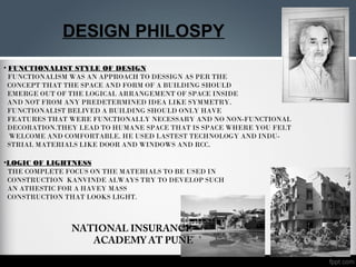 DESIGN PHILOSPY
• FUNCTIONALIST STYLE OF DESIGN
FUNCTIONALISM WAS AN APPROACH TO DESSIGN AS PER THE
CONCEPT THAT THE SPACE AND FORM OF A BUILDING SHOULD
EMERGE OUT OF THE LOGICAL ARRANGEMENT OF SPACE INSIDE
AND NOT FROM ANY PREDETERMINED IDEA LIKE SYMMETRY.
FUNCTIONALIST BELIVED A BUILDING SHOULD ONLY HAVE
FEATURES THAT WERE FUNCTIONALLY NECESSARY AND NO NON-FUNCTIONAL
DECORATION.THEY LEAD TO HUMANE SPACE THAT IS SPACE WHERE YOU FELT
WELCOME AND COMFORTABLE. HE USED LASTEST TECHNOLOGY AND INDU-
STRIAL MATERIALS LIKE DOOR AND WINDOWS AND RCC.
•LOGIC OF LIGHTNESS
THE COMPLETE FOCUS ON THE MATERIALS TO BE USED IN
CONSTRUCTION KANVINDE ALWAYS TRY TO DEVELOP SUCH
AN ATHESTIC FOR A HAVEY MASS
CONSTRUCTION THAT LOOKS LIGHT.
NATIONAL INSURANCE
ACADEMY AT PUNE
 