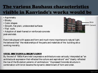 The various Bauhaus characteristics
visible in Kanvinde's works would be
• Asymmetry
• Blocky
• Cubic shapes
• Smooth, flat plain, undecorated surfaces
•‘Flat’ roofs
• Adoption of steel-framed or reinforced-concrete
post-and-slab.
Kanvindeplayed with spaceand form and much moreimportanceto natural light.
Hebelieved that “therelationshipsof thepartsand materialsof the building area
working morality.
STYLE- BRUTALISM&REGIONALISM
By theend of 1960sKanvinde’sexpressivearchitecturewasvariously interpreted as"an
architectural expression that reflected thecultureand aspirations" and "clearly reflected
theriseof theBrutalism polemic of architecture.” Expressed Concretestructurein
combination with brick becamethedynamic determinant of form and order. 
Brick
Cement
 