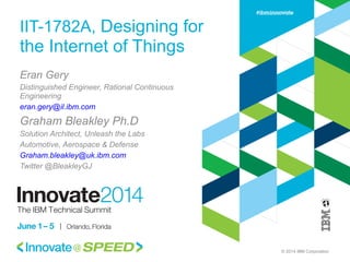 © 2014 IBM Corporation
IIT-1782A, Designing for
the Internet of Things
Eran Gery
Distinguished Engineer, Rational Continuous
Engineering
eran.gery@il.ibm.com
Graham Bleakley Ph.D
Solution Architect, Unleash the Labs
Automotive, Aerospace & Defense
Graham.bleakley@uk.ibm.com
Twitter @BleakleyGJ
 