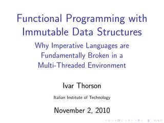 Functional Programming with
Immutable Data Structures
Why Imperative Languages are
Fundamentally Broken in a
Multi-Threaded Environment
Ivar Thorson
Italian Institute of Technology
November 2, 2010
 