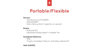 8
Portable/Flexible
Servers
- Windows/Linux/FreeBSD
- x86/x64/ARM
- Static Binary (Don’t need Go on server)
Mobile
- Andro...
