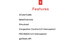 9
Features
STUN/TURN
DataChannels
Simulcast
Congestion Control (v3 Interceptor)
FEC/NACK (v3 Interceptor)
getStats API
 