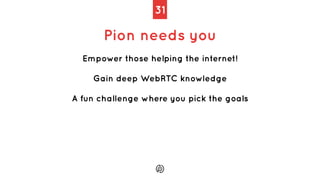 31
Pion needs you
Empower those helping the internet!
Gain deep WebRTC knowledge
A fun challenge where you pick the goals
 