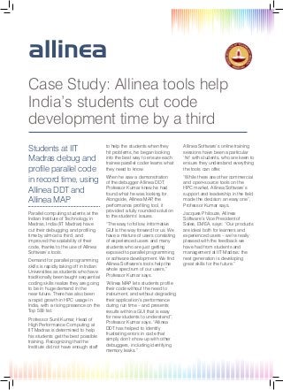 Case Study: Allinea tools help
India’s students cut code
development time by a third
Students at IIT
Madras debug and
profile parallel code
in record time, using
Allinea DDT and
Allinea MAP
Parallel computing students at the
Indian Institute of Technology in
Madras, India (IIT Madras) have
cut their debugging and profiling
time by almost a third, and
improved the scalability of their
code, thanks to the use of Allinea
Software’s tools.
Demand for parallel programming
skills is rapidly taking off in Indian
Universities as students who have
traditionally been taught sequential
coding skills realize they are going
to be in huge demand in the
near future. There has also been
a rapid growth in HPC usage in
India, with a rising presence on the
Top 500 list.
Professor Sunil Kumar, Head of
High Performance Computing at
IIT Madras is determined to help
his students get the best possible
training. Recognizing that the
Institute did not have enough staff

to help the students when they
hit problems, he began looking
into the best way to ensure each
trainee parallel coder learns what
they need to know.

Allinea Software’s online training
sessions have been a particular
‘hit’ with students, who are keen to
ensure they understand everything
the tools can offer.

When he saw a demonstration
of the debugger Allinea DDT,
Professor Kumar knew he had
found what he was looking for.
Alongside, Allinea MAP the
,
performance profiling tool, it
provided a fully rounded solution
to the students’ issues.

“While there are other commercial
and open-source tools on the
HPC market, Allinea Software’s
support and leadership in the field
made the decision an easy one”,
Professor Kumar says.

“The easy to follow, informative
GUI is the way forward for us. We
have a mixture of users consisting
of experienced users and many
students who are just getting
exposed to parallel programming
or software development. We find
Allinea Software’s tools help the
whole spectrum of our users,”
Professor Kumar says.
“Allinea MAP lets students profile
their code without the need to
instrument, and without degrading
their application’s performance
during run time – and presents
results within a GUI that is easy
for new students to understand”,
Professor Kumar says. “Allinea
DDT has helped to identify
frustrating errors in code that
simply don’t show up with other
debuggers, including identifying
memory leaks.”

Jacques Philouze, Allinea
Software’s Vice President of
Sales, EMEA, says: “Our products
are ideal both for learners and
experienced users – we’re really
pleased with the feedback we
have had from students and
management at IIT Madras: the
next generation is developing
great skills for the future.”

 