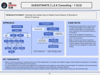 KEY Takeaways:
Approach:
Problem statement :
CASE FACTS:
GUESSTIMATE | L.E.K Consulting - 1 (3/3)
Estimate the market size...