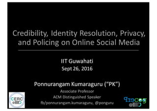 Credibility,	
  Identity	
  Resolution,	
  Privacy,	
  
and	
  Policing	
  on	
  Online	
  Social	
  Media	
  
IIT	
  Guwahati
Sept	
  26,	
  2016
Ponnurangam	
  Kumaraguru	
  (“PK”)
Associate	
  Professor
ACM	
  Distinguished	
  Speaker
fb/ponnurangam.kumaraguru,	
  @ponguru
 