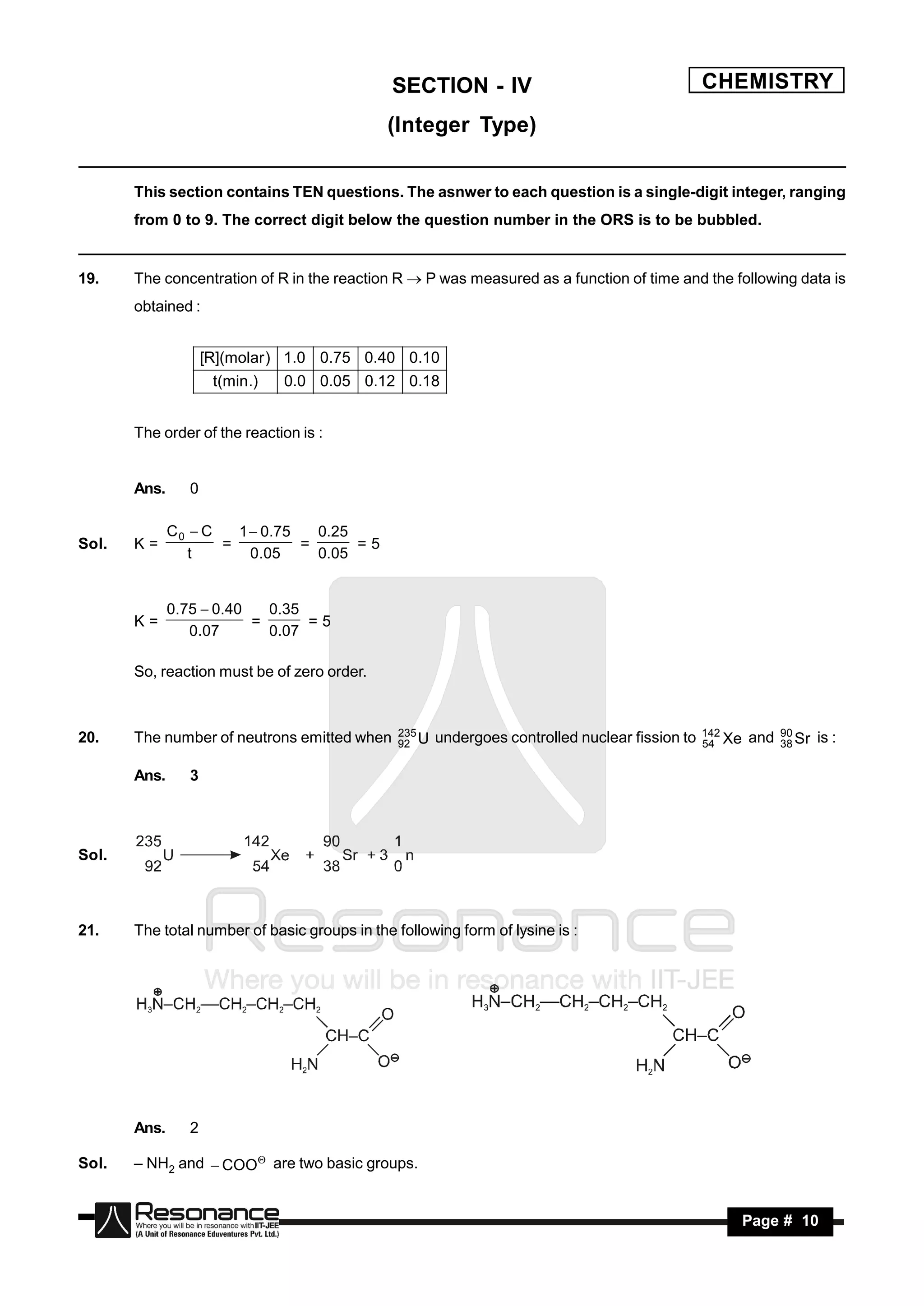 SECTION - IV                                      CHEMISTRY
                                              (Integer Type)

       This section contains TEN questions. The asnwer to each question is a single-digit integer, ranging
       from 0 to 9. The correct digit below the question number in the ORS is to be bubbled.


19.    The concentration of R in the reaction R  P was measured as a function of time and the following data is
       obtained :


                    [R](molar ) 1.0 0.75 0.40 0.10
                      t(min.)   0.0 0.05 0.12 0.18


       The order of the reaction is :


       Ans.     0

              C0  C   1 0.75   0.25
Sol.   K=            =         =      =5
                 t      0.05     0.05


              0.75  0.40   0.35
       K=                 =      =5
                 0.07       0.07

       So, reaction must be of zero order.


                                                235                                              142           90
20.    The number of neutrons emitted when      92 U   undergoes controlled nuclear fission to   54 Xe   and   38 Sr   is :

       Ans.     3




Sol.



21.    The total number of basic groups in the following form of lysine is :




       Ans.     2

Sol.   – NH2 and  COO are two basic groups.


        RESONANCE                                                                                        Page # 10
 