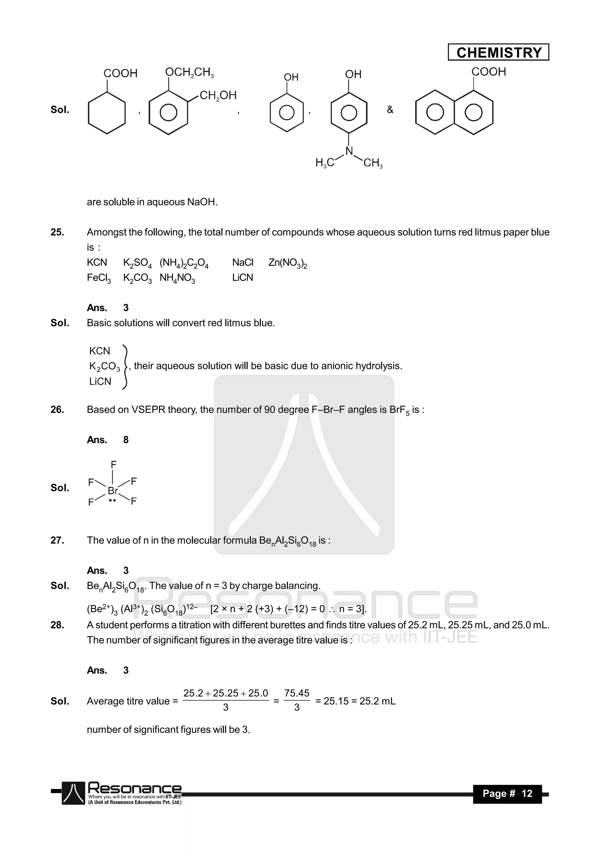 CHEMISTRY


Sol.               ,                       ,                  ,                &




       are soluble in aqueous NaOH.


25.    Amongst the following, the total number of compounds whose aqueous solution turns red litmus paper blue
       is :
       KCN     K2SO4 (NH4)2C2O4           NaCl     Zn(NO3)2
       FeCl3   K2CO3 NH4NO3               LiCN


       Ans.    3
Sol.   Basic solutions will convert red litmus blue.



                 , their aqueous solution will be basic due to anionic hydrolysis.



26.    Based on VSEPR theory, the number of 90 degree F–Br–F angles is BrF5 is :


       Ans.    8



Sol.




27.    The value of n in the molecular formula BenAl2Si6O18 is :


       Ans.    3
Sol.   BenAl2Si6O18. The value of n = 3 by charge balancing.

       (Be2+)3 (Al3+)2 (Si6O18)12–   [2 × n + 2 (+3) + (–12) = 0  n = 3].
28.    A student performs a titration with different burettes and finds titre values of 25.2 mL, 25.25 mL, and 25.0 mL.
       The number of significant figures in the average titre value is :


       Ans.    3

                               25 .2  25.25  25.0   75.45
Sol.   Average titre value =                        =       = 25.15 = 25.2 mL
                                         3              3

       number of significant figures will be 3.




        RESONANCE                                                                                     Page # 12
 
