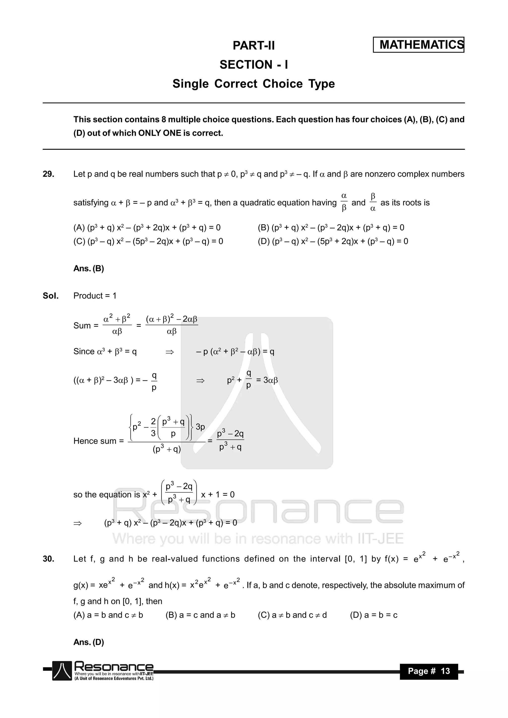 PART-II                                     MATHEMATICS
                                                    SECTION - I
                                      Single Correct Choice Type

       This section contains 8 multiple choice questions. Each question has four choices (A), (B), (C) and
       (D) out of which ONLY ONE is correct.



29.    Let p and q be real numbers such that p  0, p3  q and p3  – q. If  and  are nonzero complex numbers


       satisfying  +  = – p and 3 +  3 = q, then a quadratic equation having          and   as its roots is
                                                                                             
                                                                                             

       (A) (p3 + q) x2 – (p3 + 2q)x + (p3 + q) = 0              (B) (p3 + q) x2 – (p3 – 2q)x + (p3 + q) = 0
       (C) (p3 – q) x2 – (5p3 – 2q)x + (p3 – q) = 0             (D) (p3 – q) x2 – (5p3 + 2q)x + (p3 – q) = 0


       Ans. (B)


Sol.   Product = 1

               2  2   (   ) 2  2
       Sum =           =
                              

       Since 3 +  3 = q                  – p (2 +  2 – ) = q

                                q                             q
       (( + )2 – 3 ) = –                          p2 +      = 3
                                p                             p
                                            



                    2 2  p 3  q 
                   p             3p
                                          p3  2q
                   
                       3  p 
                                    
       Hence sum =                      = 3
                                 
                       (p 3  q)           p q



                                p3  2q 
       so the equation is x2 +  3        x+1=0
                                p q 
                                        


                 (p3 + q) x2 – (p3 – 2q)x + (p3 + q) = 0


                                                                                                                 2        2
30.    Let f, g and h be real-valued functions defined on the interval [0, 1] by f(x) = e x                          + e–x ,

                    2       2                   2         2
       g(x) = xe x + e – x and h(x) = x 2 e x + e – x . If a, b and c denote, respectively, the absolute maximum of
       f, g and h on [0, 1], then
       (A) a = b and c  b          (B) a = c and a  b         (C) a  b and c  d        (D) a = b = c


       Ans. (D)


        RESONANCE                                                                                             Page # 13
 