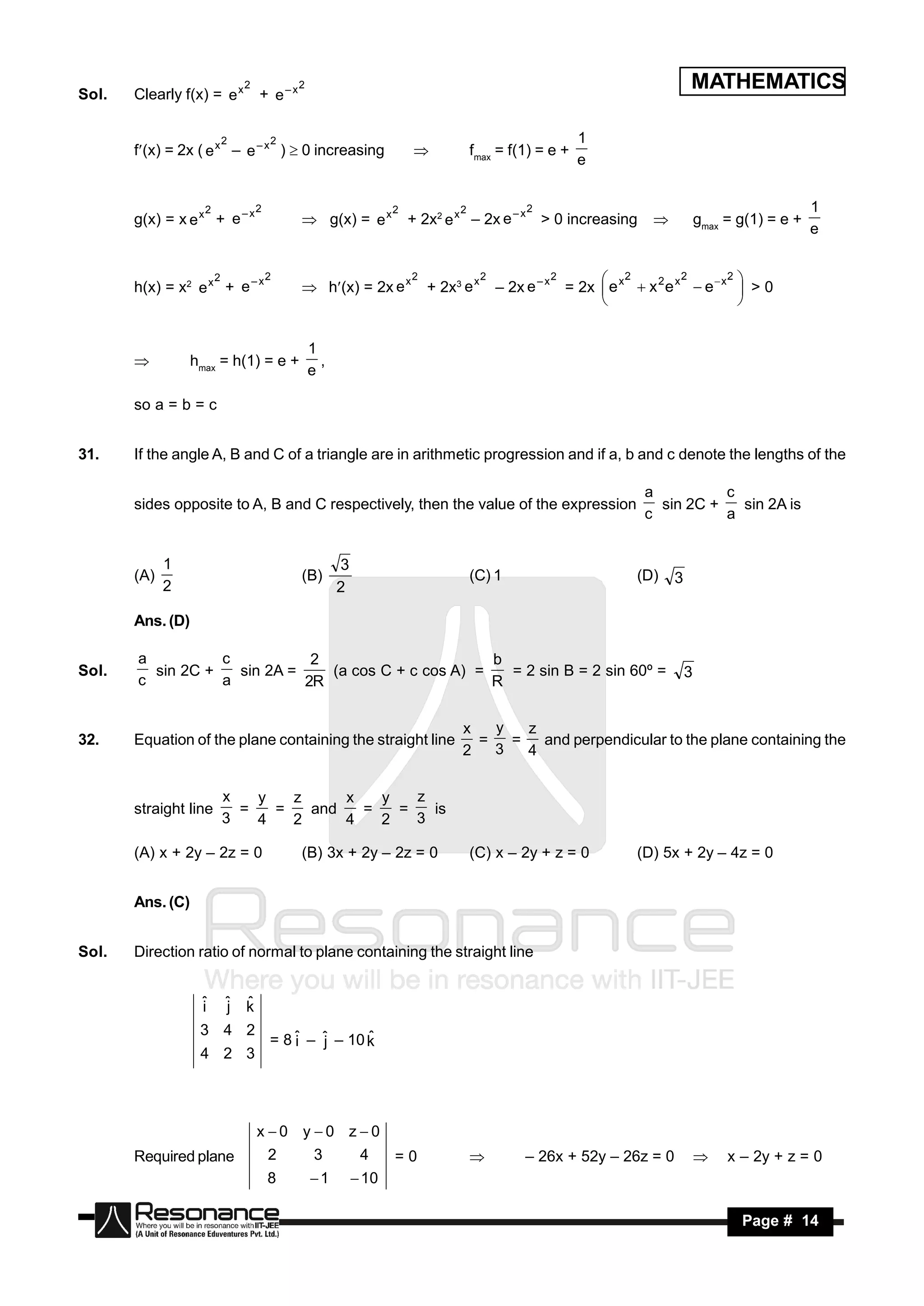 Sol.   Clearly f(x) = e x
                                2
                                    + e–x
                                            2                                                                             MATHEMATICS

                            2           2                                                             1
       f(x) = 2x ( e x – e – x )  0 increasing                                  fmax = f(1) = e +
                                                                                                      e
                                                                     


                    2               2                            2            2               2                                                   1
       g(x) = x e x + e – x                  g(x) = e x             + 2x2 e x – 2x e – x > 0 increasing                  gmax = g(1) = e +
                                                                                                                                                  e


                        2               2                            2               2             2      2            2       2 
       h(x) = x2 e x + e – x                h(x) = 2x e x           + 2x3 e x       – 2x e – x = 2x  e x  x 2 e x  e  x  > 0
                                                                                                                                 


                                                1
                  hmax = h(1) = e +               ,
                                                e
       

       so a = b = c


31.    If the angle A, B and C of a triangle are in arithmetic progression and if a, b and c denote the lengths of the

                                                                                                                 a          c
       sides opposite to A, B and C respectively, then the value of the expression                                 sin 2C +   sin 2A is
                                                                                                                 c          a


             1                                        3
       (A)                                  (B)                                   (C) 1                        (D)    3
             2                                        2

       Ans. (D)

       a          c           2                       b
Sol.     sin 2C +   sin 2A =    (a cos C + c cos A) =   = 2 sin B = 2 sin 60º =                                           3
       c          a          2R                       R


                                                                               x   y   z
32.    Equation of the plane containing the straight line                        =   =   and perpendicular to the plane containing the
                                                                               2   3   4

                            x   y   z     x   y   z
       straight line          =   =   and   =   =   is
                            3   4   2     4   2   3

       (A) x + 2y – 2z = 0                  (B) 3x + 2y – 2z = 0                  (C) x – 2y + z = 0           (D) 5x + 2y – 4z = 0


       Ans. (C)


Sol.   Direction ratio of normal to plane containing the straight line


                   i
                   ˆ        j
                            ˆ   k
                                ˆ
                   3 4 2
                                        = 8 ˆ – ˆ – 10 k
                                            i   j
                   4 2 3
                                                       ˆ




                                    x 0 y 0 z0
       Required plane                   2        3         4     =0                         – 26x + 52y – 26z = 0                x – 2y + z = 0
                                        8       1         10

        RESONANCE                                                                                                                    Page # 14
 