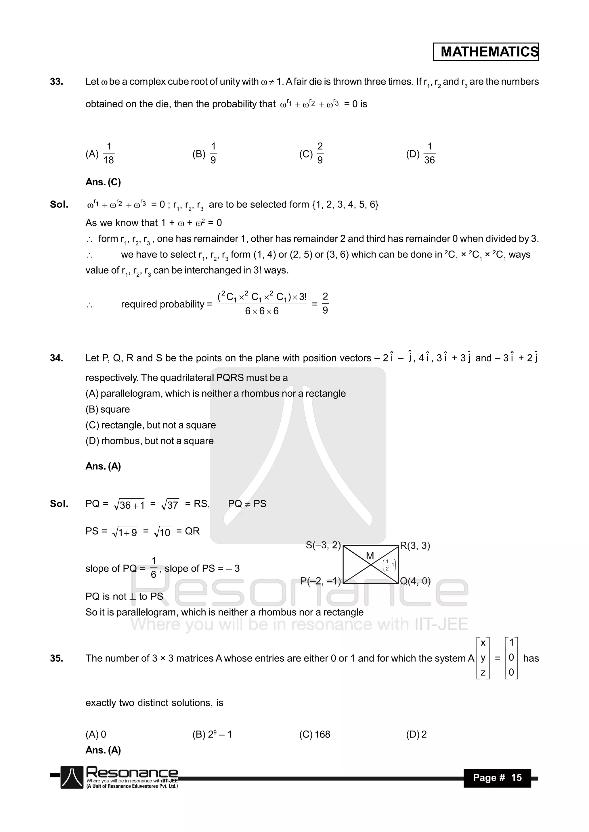 MATHEMATICS

33.    Let  be a complex cube root of unity with  1. A fair die is thrown three times. If r1, r2 and r3 are the numbers

       obtained on the die, then the probability that r1  r2  r3 = 0 is



              1                           1                              2                     1
       (A)                          (B)                            (C)                  (D)
             18                           9                              9                    36

       Ans. (C)

Sol.   r1  r2  r3 = 0 ; r1, r2, r3 are to be selected form {1, 2, 3, 4, 5, 6}
       As we know that 1 +  + 2 = 0
        form r1, r2, r3 , one has remainder 1, other has remainder 2 and third has remainder 0 when divided by 3.
                 we have to select r1, r2, r3 form (1, 4) or (2, 5) or (3, 6) which can be done in 2C1 × 2C1 × 2C1 ways
       value of r1, r2, r3 can be interchanged in 3! ways.

                                              ( 2 C1 2 C1 2 C1 )  3!   2
                  required probability =                                =
                                                      666               9
       




34.                                                                           i   j     i     i     j         i     j
       Let P, Q, R and S be the points on the plane with position vectors – 2 ˆ – ˆ , 4 ˆ , 3 ˆ + 3 ˆ and – 3 ˆ + 2 ˆ
       respectively. The quadrilateral PQRS must be a
       (A) parallelogram, which is neither a rhombus nor a rectangle
       (B) square
       (C) rectangle, but not a square
       (D) rhombus, but not a square

       Ans. (A)


Sol.   PQ =       36  1 =    37 = RS,          PQ  PS

       PS =       1 9 =     10 = QR

                           1
       slope of PQ =         , slope of PS = – 3
                           6

       PQ is not  to PS
       So it is parallelogram, which is neither a rhombus nor a rectangle


                                                                                                 x     1
35.    The number of 3 × 3 matrices A whose entries are either 0 or 1 and for which the system A  y  = 0 has
                                                                                                        
                                                                                                 z
                                                                                                       0
                                                                                                          

       exactly two distinct solutions, is


       (A) 0                        (B) 29 – 1                     (C) 168              (D) 2
       Ans. (A)

        RESONANCE                                                                                         Page # 15
 