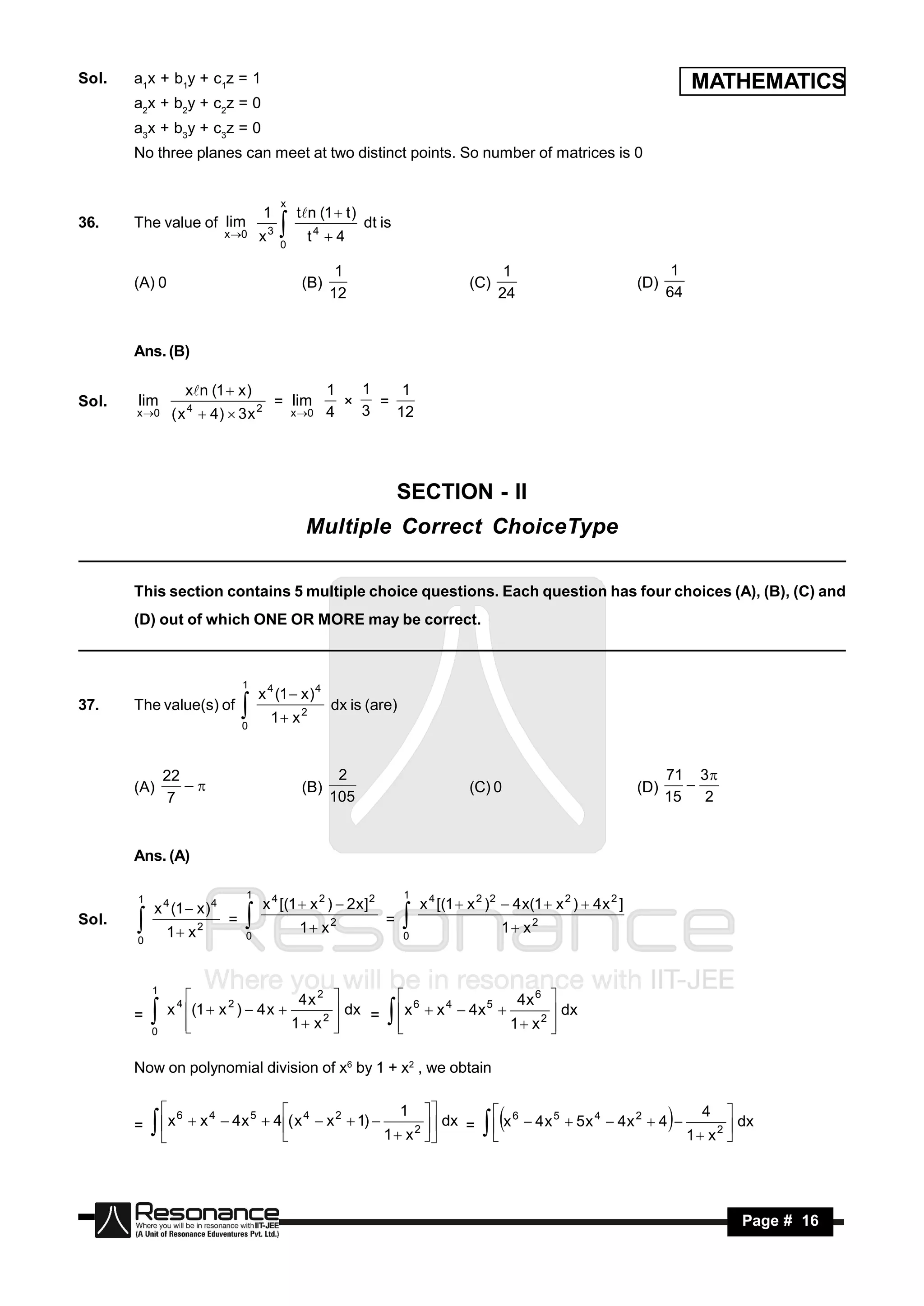 Sol.   a1x + b1y + c1z = 1                                                                                                             MATHEMATICS
       a2x + b2y + c2z = 0
       a3x + b3y + c3z = 0
       No three planes can meet at two distinct points. So number of matrices is 0


                                               x
                                           1        tn (1  t )
36.    The value of lim                                            dt is
                               x 0    x3      0
                                                     t4  4

                                                            1                                   1                                  1
       (A) 0                                         (B)                                 (C)                                (D)
                                                           12                                  24                                 64


       Ans. (B)

                        xn (1  x )                       1   1    1
Sol.   lim              4              2
                                               = lim             =
       x 0        ( x  4)  3 x                  x 0    4   3   12
                                                             ×




                                                                           SECTION - II
                                                     Multiple Correct ChoiceType

       This section contains 5 multiple choice questions. Each question has four choices (A), (B), (C) and
       (D) out of which ONE OR MORE may be correct.



                                   1
                                       x 4 (1  x ) 4
37.    The value(s) of                                     dx is (are)
                                   0
                                           1 x 2


               22                                           2                                                                     71 3
       (A)                                           (B)                                 (C) 0                              (D)
                7                                          105                                                                    15   2
                  –                                                                                                                 –



       Ans. (A)

                                   1                                       1
       1
           x 4 (1  x ) 4                  x 4 [(1  x 2 )  2 x ] 2           x 4 [(1  x 2 )2  4 x(1  x 2 )  4 x 2 ]
Sol.                           =                                       =
               1 x 2              0
                                                    1 x2                  0
                                                                                                   1 x2
       0
                                                                         

           1
                                            4x 2                                         4x 6 
                   x 4 (1  x 2 )  4 x 
                                                                            6   4    5
                                                  dx =                    x  x  4x         dx
                       
       =
           0
                      
                                          1 x2 
                                                 
                                                                          
                                                                                        1 x2 
                                                                                               

       Now on polynomial division of x6 by 1 + x2 , we obtain

                    6                                            1                                                                     4
            x          x 4  4 x 5  4 ( x 4  x 2  1)            dx =
                                                                                                    6
                                                                                                         4x 5  5x 4  4x 2  4 
       =                                                                                     x                                            dx
                                                                                                                                         
                                                              1  x 2                                                                1 x 2
                                                                                                                                  
                                                                                            




        RESONANCE                                                                                                                                Page # 16
 