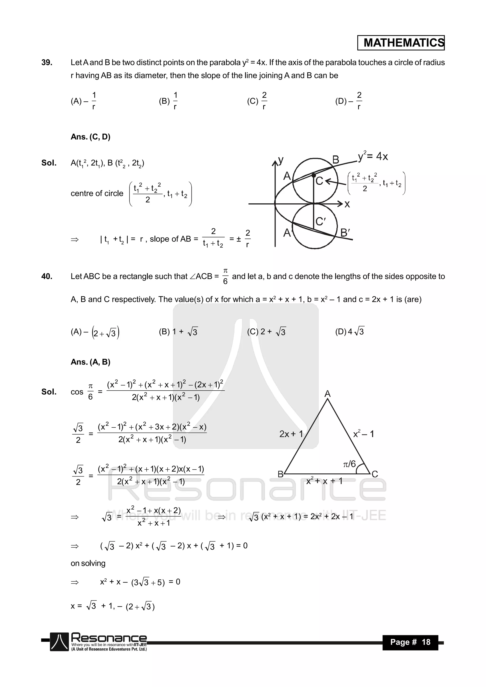 MATHEMATICS
39.    Let A and B be two distinct points on the parabola y2 = 4x. If the axis of the parabola touches a circle of radius
       r having AB as its diameter, then the slope of the line joining A and B can be

                1                            1                         2                           2
       (A) –                           (B)                       (C)                       (D) –
                r                            r                         r                           r


       Ans. (C, D)


Sol.   A(t12, 2t1), B (t22 , 2t2)

                         t 2  t 22
       centre of circle  1          , t1  t 2 
                                                
                        
                             2                 
                                                


                                                       2      2
                    | t1 + t2 | = r , slope of AB = t  t = ±
                                                     1   2    r
       



40.    Let ABC be a rectangle such that ACB =               and let a, b and c denote the lengths of the sides opposite to
                                                           
                                                           6

       A, B and C respectively. The value(s) of x for which a = x2 + x + 1, b = x2 – 1 and c = 2x + 1 is (are)


       (A) – 2  3
                                     (B) 1 +      3            (C) 2 +   3               (D) 4 3


       Ans. (A, B)

                   ( x 2  1)2  ( x 2  x  1)2  (2x  1)2
Sol.   cos       =
               
               6             2( x 2  x  1)( x 2  1)


        3   ( x 2  1)2  ( x 2  3 x  2)( x 2  x )
          =
        2           2( x 2  x  1)( x 2  1)


        3   ( x 2  1)2  ( x  1)( x  2)x( x  1)
          =
        2           2( x 2  x  1)( x 2  1)


                            x 2  1  x( x  2)
                      3 =                                          3 (x2 + x + 1) = 2x2 + 2x – 1
                               x2  x  1
                                                         


                   ( 3 – 2) x2 + ( 3 – 2) x + ( 3 + 1) = 0

       on solving

                   x 2 + x – (3 3  5 ) = 0

       x=       3 + 1, – (2  3 )



        RESONANCE                                                                                          Page # 18
 