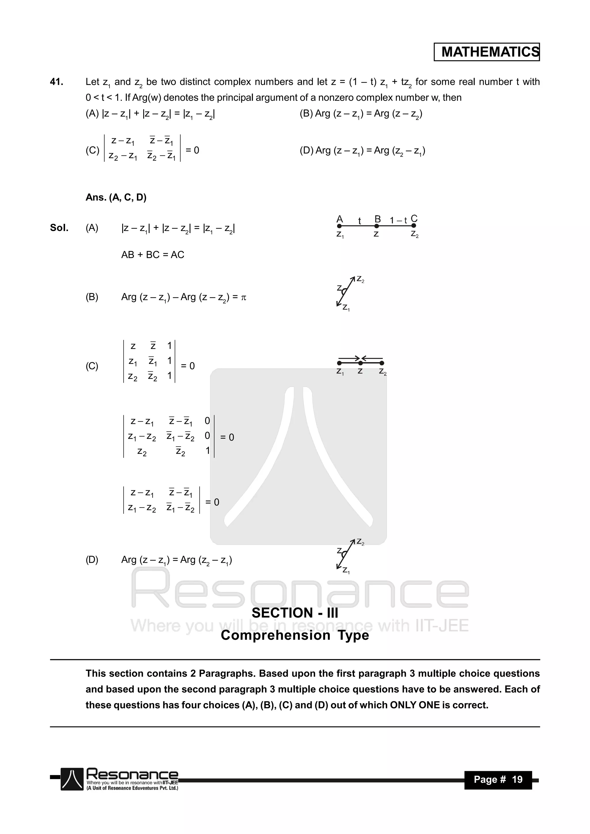MATHEMATICS

41.    Let z1 and z2 be two distinct complex numbers and let z = (1 – t) z1 + tz2 for some real number t with
       0 < t < 1. If Arg(w) denotes the principal argument of a nonzero complex number w, then
       (A) |z – z1| + |z – z2| = |z1 – z2|                  (B) Arg (z – z1) = Arg (z – z2)

            z  z1  z  z1
       (C) z  z z  z = 0                                  (D) Arg (z – z1) = Arg (z2 – z1)
             2    1  2    1




       Ans. (A, C, D)


Sol.   (A)      |z – z1| + |z – z2| = |z1 – z2|

                AB + BC = AC



       (B)      Arg (z – z1) – Arg (z – z2) = 



                   z        z   1
                  z1        z1 1
       (C)                           =0
                  z2        z2 1



                   z  z1       z  z1     0
                  z1  z 2      z1  z 2   0    =0
                       z2           z2     1



                   z  z1       z  z1
                  z1  z 2      z1  z 2   =0




       (D)      Arg (z – z1) = Arg (z2 – z1)




                                                     SECTION - III
                                                Comprehension Type

       This section contains 2 Paragraphs. Based upon the first paragraph 3 multiple choice questions
       and based upon the second paragraph 3 multiple choice questions have to be answered. Each of
       these questions has four choices (A), (B), (C) and (D) out of which ONLY ONE is correct.




        RESONANCE                                                                                 Page # 19
 