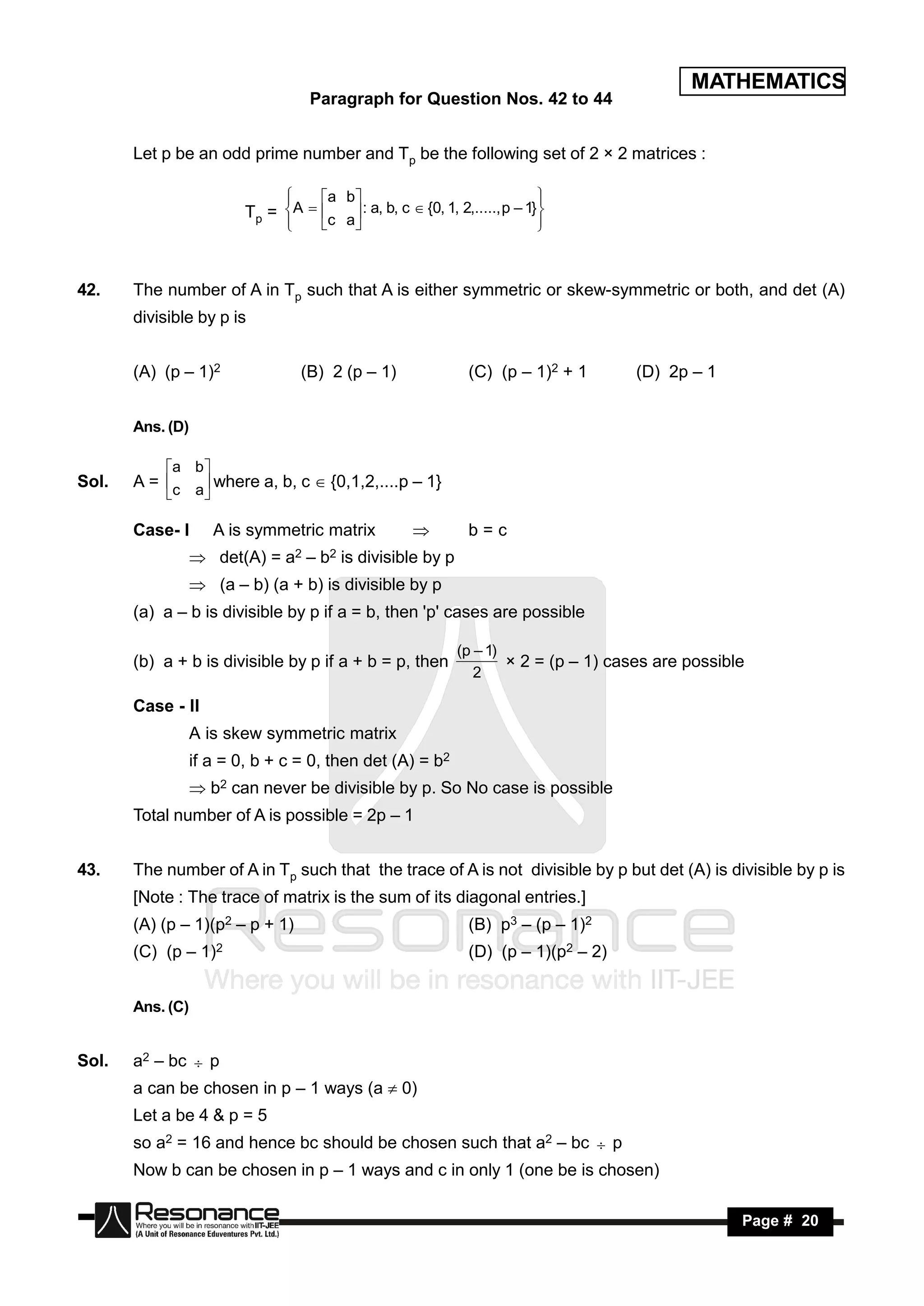 MATHEMATICS
                                      Paragraph for Question Nos. 42 to 44


       Let p be an odd prime number and Tp be the following set of 2 × 2 matrices :

                                          a b
                          Tp = A  c a : a, b, c  {0, 1, 2,....., p – 1} 
                                
                                                                             
                                                                              
                               
                                                                          
                                                                             



42.    The number of A in Tp such that A is either symmetric or skew-symmetric or both, and det (A)
       divisible by p is


       (A) (p – 1)2                 (B) 2 (p – 1)                   (C) (p – 1)2 + 1       (D) 2p – 1


       Ans. (D)

            a b 
Sol.   A = c a where a, b, c  {0,1,2,....p – 1}
              

       Case- I       A is symmetric matrix                         b=c
                   det(A) =     a2   –   b2   is divisible by p
                   (a – b) (a + b) is divisible by p
       (a) a – b is divisible by p if a = b, then 'p' cases are possible

                                                                   (p – 1)
       (b) a + b is divisible by p if a + b = p, then
                                                                      2
                                                                           × 2 = (p – 1) cases are possible

       Case - II
                  A is skew symmetric matrix
                  if a = 0, b + c = 0, then det (A) = b2
                   b2 can never be divisible by p. So No case is possible
       Total number of A is possible = 2p – 1


43.    The number of A in Tp such that the trace of A is not divisible by p but det (A) is divisible by p is
       [Note : The trace of matrix is the sum of its diagonal entries.]
       (A) (p – 1)(p2 – p + 1)                                      (B) p3 – (p – 1)2
       (C) (p – 1)2                                                 (D) (p – 1)(p2 – 2)


       Ans. (C)


Sol.   a2 – bc  p
       a can be chosen in p – 1 ways (a  0)
       Let a be 4 & p = 5
       so a2 = 16 and hence bc should be chosen such that a2 – bc  p
       Now b can be chosen in p – 1 ways and c in only 1 (one be is chosen)

        RESONANCE                                                                                         Page # 20
 