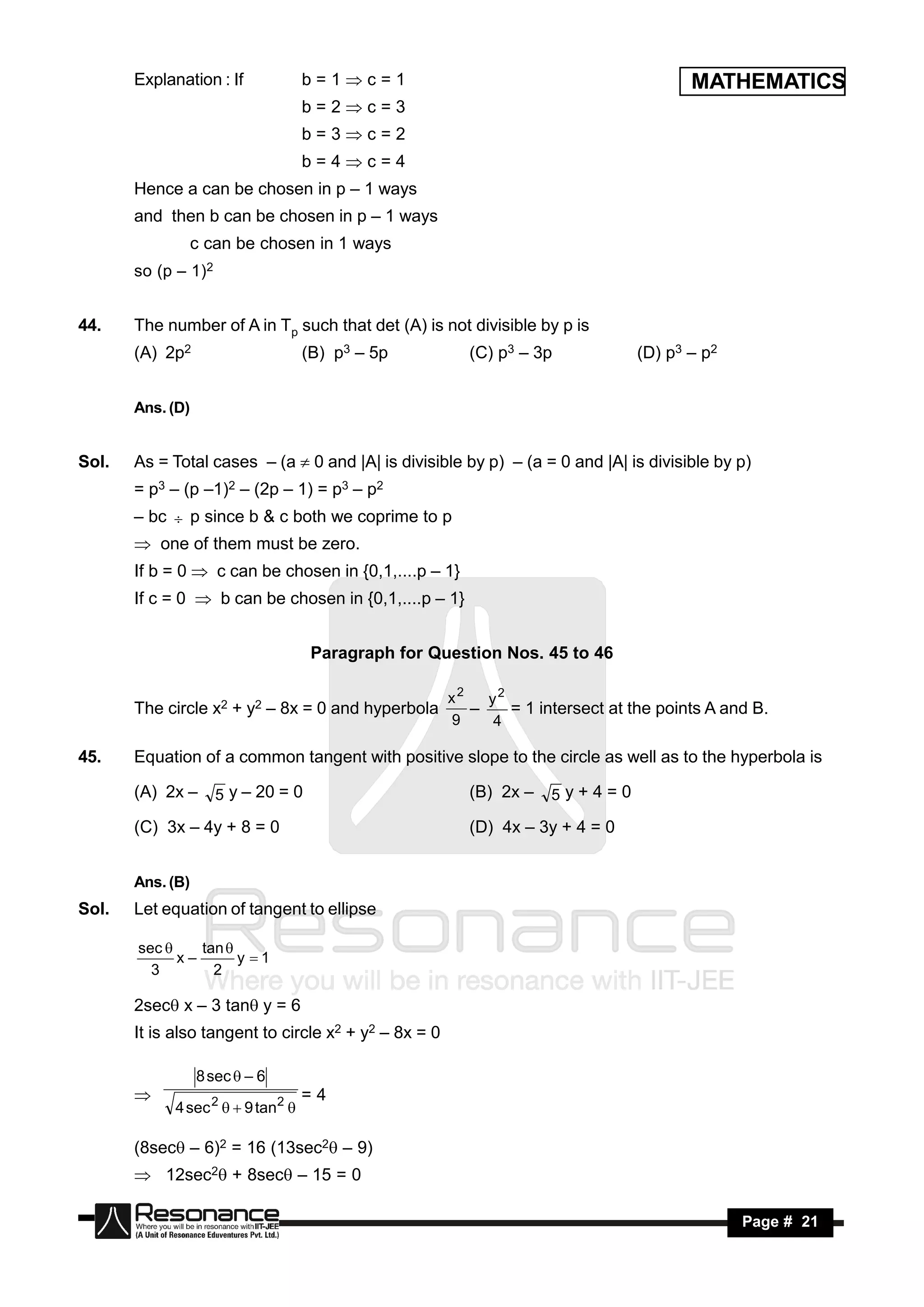 Explanation : If             b=1c=1                                             MATHEMATICS
                                    b=2c=3
                                    b=3c=2
                                    b=4c=4
       Hence a can be chosen in p – 1 ways
       and then b can be chosen in p – 1 ways
                  c can be chosen in 1 ways
       so (p – 1)2


44.    The number of A in Tp such that det (A) is not divisible by p is
       (A) 2p2                      (B) p3 – 5p          (C) p3 – 3p            (D) p3 – p2


       Ans. (D)


Sol.   As = Total cases – (a  0 and |A| is divisible by p) – (a = 0 and |A| is divisible by p)
       = p3 – (p –1)2 – (2p – 1) = p3 – p2
       – bc  p since b & c both we coprime to p
        one of them must be zero.
       If b = 0  c can be chosen in {0,1,....p – 1}
       If c = 0  b can be chosen in {0,1,....p – 1}


                                     Paragraph for Question Nos. 45 to 46

                                                       x2   y2
       The circle x2 + y2 – 8x = 0 and hyperbola               = 1 intersect at the points A and B.
                                                       9    4
                                                          –

45.    Equation of a common tangent with positive slope to the circle as well as to the hyperbola is

       (A) 2x –      5 y – 20 = 0                        (B) 2x –    5y+4=0

       (C) 3x – 4y + 8 = 0                               (D) 4x – 3y + 4 = 0


       Ans. (B)
Sol.   Let equation of tangent to ellipse

       sec     tan 
             x–       y 1
         3        2

       2sec x – 3 tan y = 6
       It is also tangent to circle x2 + y2 – 8x = 0

                  8 sec  – 6
                                    =4
             4 sec 2   9 tan2 
       


       (8sec – 6)2 = 16 (13sec2 – 9)
        12sec2 + 8sec – 15 = 0

        RESONANCE                                                                              Page # 21
 