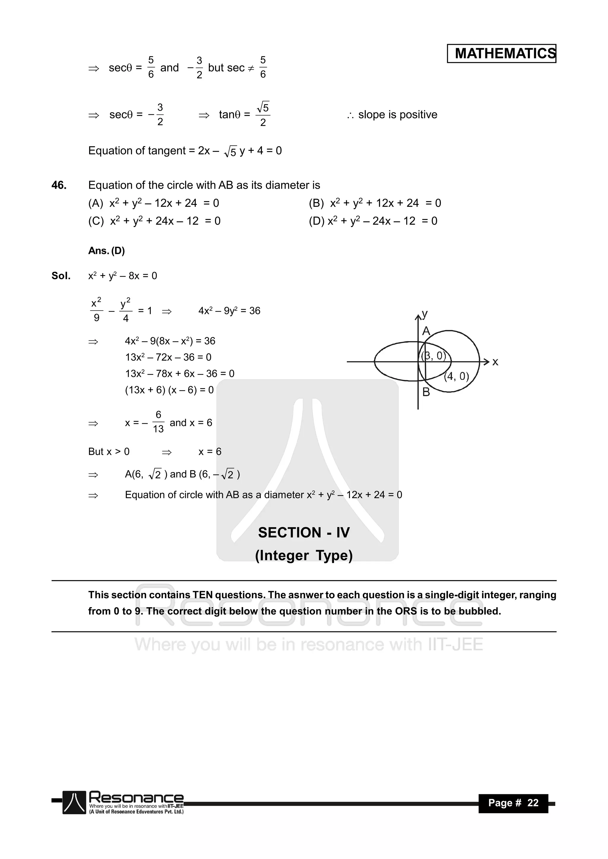 5      3          5                                              MATHEMATICS
        sec =           and – but sec 
                         6      2          6


                          3                     5
        sec = –                  tan =                         slope is positive
                          2                     2

       Equation of tangent = 2x –         5y+4=0


46.    Equation of the circle with AB as its diameter is
       (A) x2 + y2 – 12x + 24 = 0                          (B) x2 + y2 + 12x + 24 = 0
       (C) x2 + y2 + 24x – 12 = 0                          (D) x2 + y2 – 24x – 12 = 0

       Ans. (D)

Sol.   x2 + y2 – 8x = 0

       x2   y2
               =1                 4x2 – 9y2 = 36
       9    4
          –

                 4x2 – 9(8x – x2) = 36
                  13x2 – 72x – 36 = 0
                  13x2 – 78x + 6x – 36 = 0
                  (13x + 6) (x – 6) = 0

                          6
                  x=–       and x = 6
                         13
       

       But x > 0                  x=6

                 A(6,    2 ) and B (6, – 2 )
                 Equation of circle with AB as a diameter x2 + y2 – 12x + 24 = 0


                                                SECTION - IV
                                                (Integer Type)

       This section contains TEN questions. The asnwer to each question is a single-digit integer, ranging
       from 0 to 9. The correct digit below the question number in the ORS is to be bubbled.




        RESONANCE                                                                            Page # 22
 