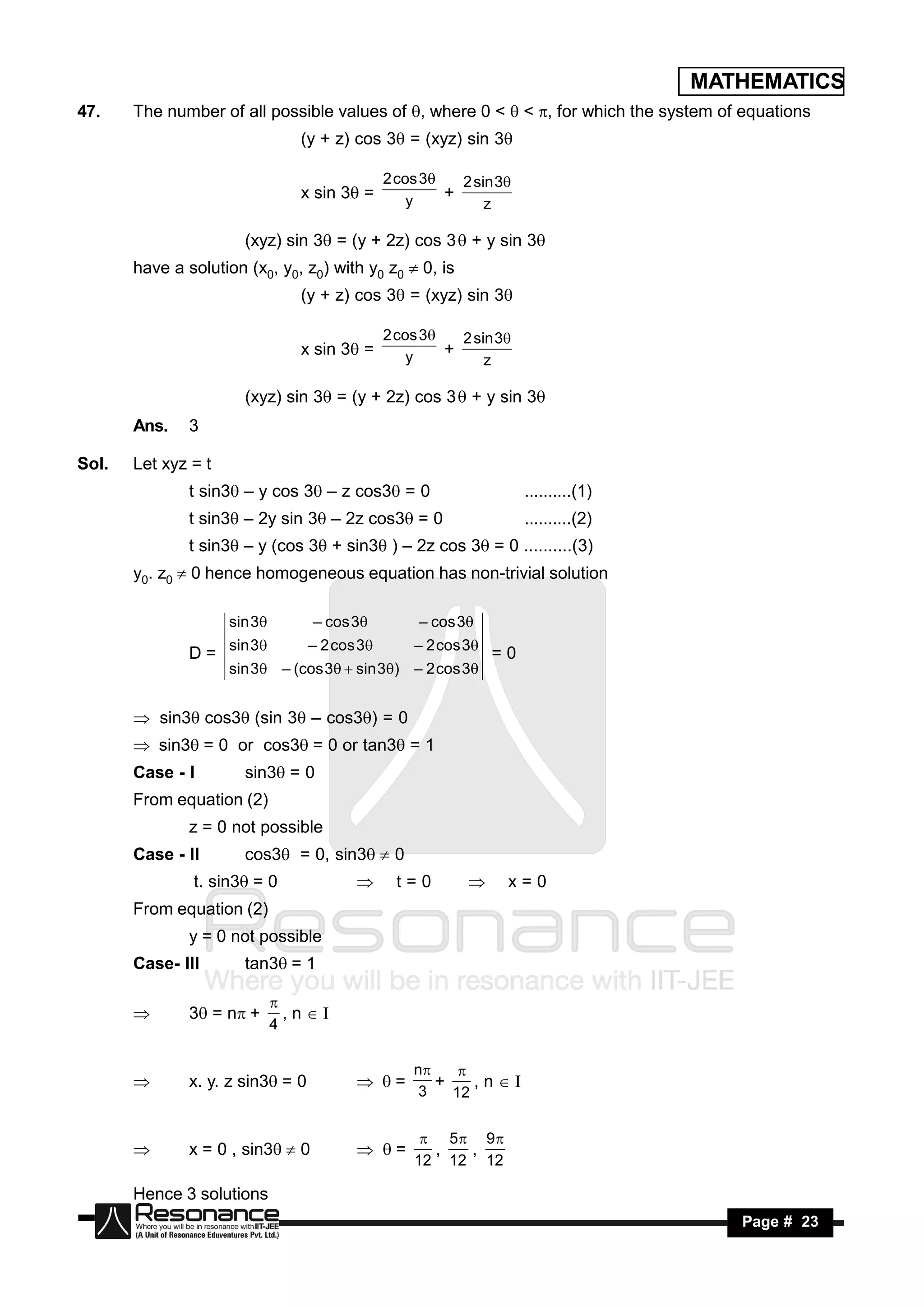 MATHEMATICS
47.    The number of all possible values of , where 0 <  < , for which the system of equations
                                 (y + z) cos 3 = (xyz) sin 3

                                                2 cos 3   2 sin 3
                                 x sin 3 =         y    +
                                                               z

                       (xyz) sin 3 = (y + 2z) cos 3  + y sin 3
       have a solution (x0, y0, z0) with y0 z0  0, is
                                 (y + z) cos 3 = (xyz) sin 3

                                                2 cos 3   2 sin 3
                                 x sin 3 =         y    +
                                                               z

                       (xyz) sin 3 = (y + 2z) cos 3  + y sin 3
       Ans.    3

Sol.   Let xyz = t
               t sin3 – y cos 3 – z cos3 = 0                       ..........(1)
               t sin3 – 2y sin 3 – 2z cos3 = 0                     ..........(2)
               t sin3 – y (cos 3 + sin3 ) – 2z cos 3 = 0 ..........(3)
       y0. z0  0 hence homogeneous equation has non-trivial solution

                     sin 3        – cos 3          – cos 3

               D = sin 3          – 2 cos 3       – 2 cos 3
                                                                 =0
                     sin 3 – (cos 3  sin 3) – 2 cos 3


       sin3cos3(sin 3 – cos3) = 0
       sin3= 0 or cos3= 0 or tan3 = 1
       Case - I        sin3= 0
       From equation (2)
               z = 0 not possible
       Case - II       cos3 = 0, sin3 0
               t. sin3 = 0               t = 0       x = 0
       From equation (2)
               y = 0 not possible
       Case- III       tan3= 1

               3 = n+        ,nI
                              
                              4
       


                                                    n
               x. y. z sin3= 0                       +    ,nI
                                                          
                                                     3   12
                                         =


                                                      5 9
               x = 0 , sin3 0                      ,  ,
                                                    12 12 12
                                         =

       Hence 3 solutions
        RESONANCE                                                                        Page # 23
 