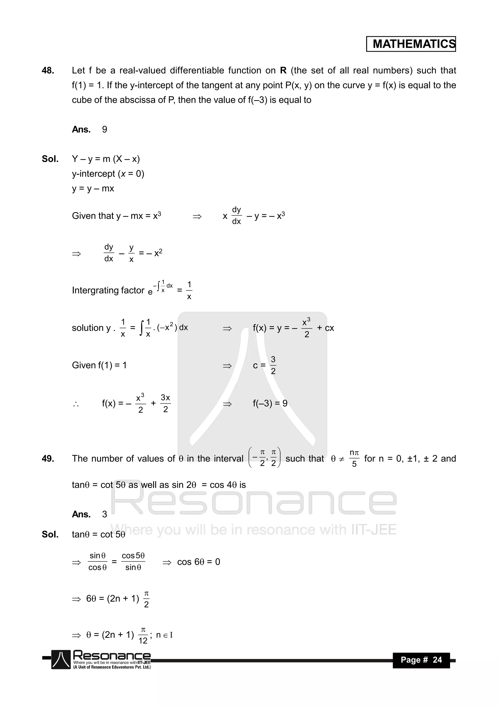 MATHEMATICS

48.    Let f be a real-valued differentiable function on R (the set of all real numbers) such that
       f(1) = 1. If the y-intercept of the tangent at any point P(x, y) on the curve y = f(x) is equal to the
       cube of the abscissa of P, then the value of f(–3) is equal to


       Ans.    9


Sol.   Y – y = m (X – x)
       y-intercept (x = 0)
       y = y – mx

                                                           dy
       Given that y – mx = x3                          x      – y = – x3
                                                           dx
                                                   


               dy   y
                      = – x2
               dx   x
                 –

                                     1
                                dx 1
       Intergrating factor e  x =
                            –
                                   x


                      1         1                                                x3
       solution y .     =         . (  x 2 ) dx                  f(x) = y = –      + cx
                      x         x                                                2
                                                      


                                                                       3
       Given f(1) = 1                                             c=
                                                                       2
                                                       


                            x3   3x
               f(x) = –        +                                  f(–3) = 9
                            2     2
                                                      




                                                                                           n
49.    The number of values of  in the interval  – 2 , 2  such that     for n = 0, ±1, ± 2 and
                                                                   
                                                                         5

       tan = cot 5 as well as sin 2 = cos 4is


       Ans.    3

Sol.   tan = cot 5

           sin    cos 5
                 =                     cos 6= 0
           cos     sin 
       


        6 = (2n + 1)
                                
                                2


         = (2n + 1)          ; n
                             
                            12

        RESONANCE                                                                                  Page # 24
 