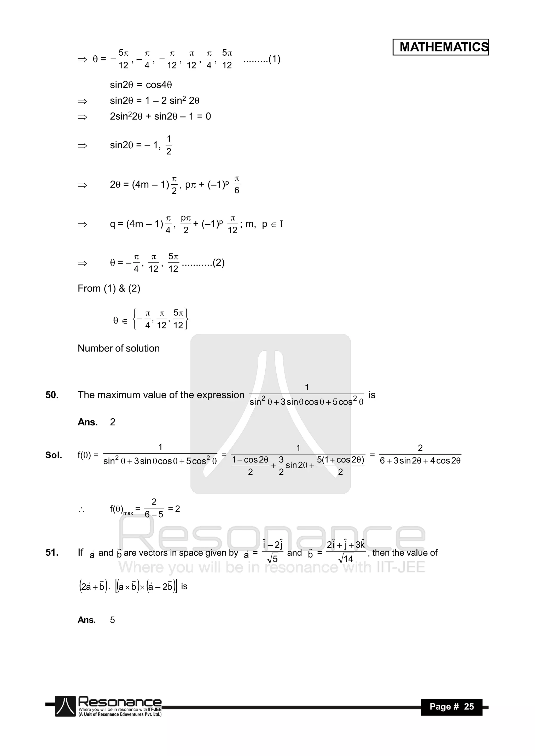 5             5                                                             MATHEMATICS
        = –           ,– , – ,   , ,                    .........(1)
                              
                     12   4   12 12 4 12

                 sin2 = cos4
                sin2 = 1 – 2 sin2 2
                2sin22 + sin2– 1 = 0

                                   1
                 sin2 = – 1,
                                   2
       


                 2= (4m – 1)           , p + (–1)p
                                                     
                                       2              6
       


                                    p
                 q = (4m – 1)       ,   + (–1)p    ; m, p  I
                                                 
                                   4 2          12
       


                           5
                          ,  ,   ...........(2)
                         4 12 12
                = –

       From (1) & (2)

                                       5 
                   – 4 , 12 , 12 
                             
                                     

       Number of solution


                                                                           1
50.    The maximum value of the expression                                                      is
                                                            sin   3 sin  cos   5 cos 2 
                                                               2


       Ans.      2

                               1                                      1                                2
Sol.   f() =        2                         2   =                                      =
                sin   3 sin  cos   5 cos         1  cos 2 3         5(1  cos 2)   6  3 sin 2  4 cos 2
                                                                  sin 2 
                                                            2     2               2


                              2
                 f()max =       =2
                             65
       


                                                    ˆ – 2ˆ
                                                    i    j         2ˆ  ˆ  3k
                                                                    i j
51.    If a and b are vectors in space given by a =
                                                                             ˆ
                                                           and b =             , then the value of
                                                            
                                                       5                14


       2a  b. a  b a – 2b is
                            



       Ans.      5




        RESONANCE                                                                                         Page # 25
 