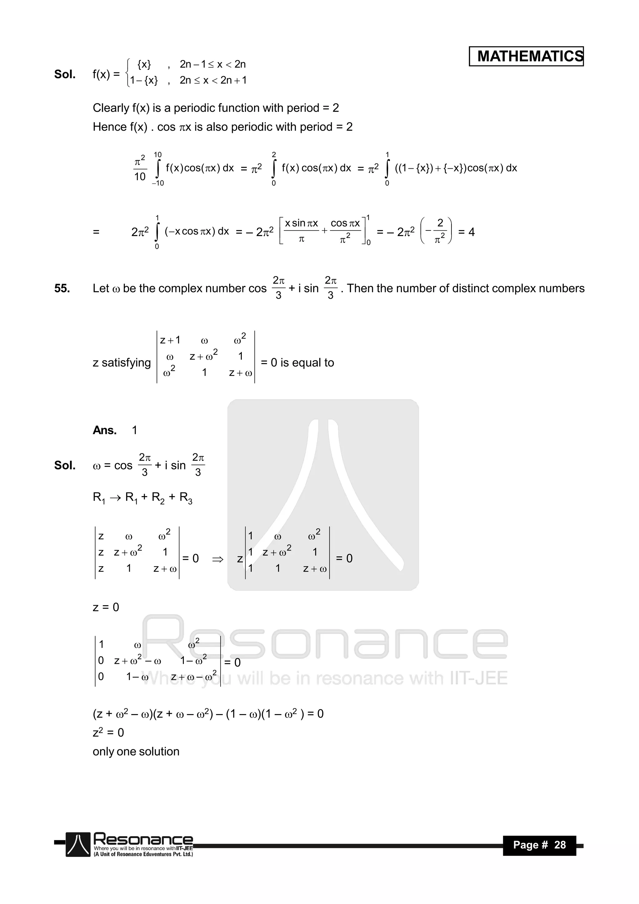  { x}     , 2n  1  x  2n
                                                                                                                    MATHEMATICS
Sol.   f(x) = 1  { x } , 2n  x  2n  1
              

       Clearly f(x) is a periodic function with period = 2
       Hence f(x) . cos x is also periodic with period = 2

                         10                                  2                               1
                    2
                               f ( x ) cos( x ) dx = 2         f ( x ) cos( x ) dx = 2    ((1  {x})  {x}) cos( x ) dx
                    10
                         10                                 0                               0
                                                            

                         1                                                            1
                                                          x sin x cos x          2 
       =        22            (  x cos x ) dx = – 22               2  = – 2
                                                                                  2     =4
                                                                                     2 
                                                                   
                                                                           0
                         0
                                                                   


                                                             2         2
55.    Let  be the complex number cos                          + i sin    . Then the number of distinct complex numbers
                                                             3          3



                             z 1                2
                                        z  2     1
       z satisfying                                        = 0 is equal to
                               
                                  2
                                           1     z




       Ans.     1

                    2         2
Sol.    = cos         + i sin
                    3          3

       R1  R1 + R2 + R3


        z                2                           1              2
        z z  2              1                        1 z  2         1
                                      =0         z                          =0
        z       1        z                           1     1        z


       z=0


        1                             2
        0 z  2 –                   1 – 2     =0
        0       1–               z   – 2


       (z + 2 – )(z +  – 2) – (1 – )(1 – 2 ) = 0
       z2 = 0
       only one solution




        RESONANCE                                                                                                            Page # 28
 