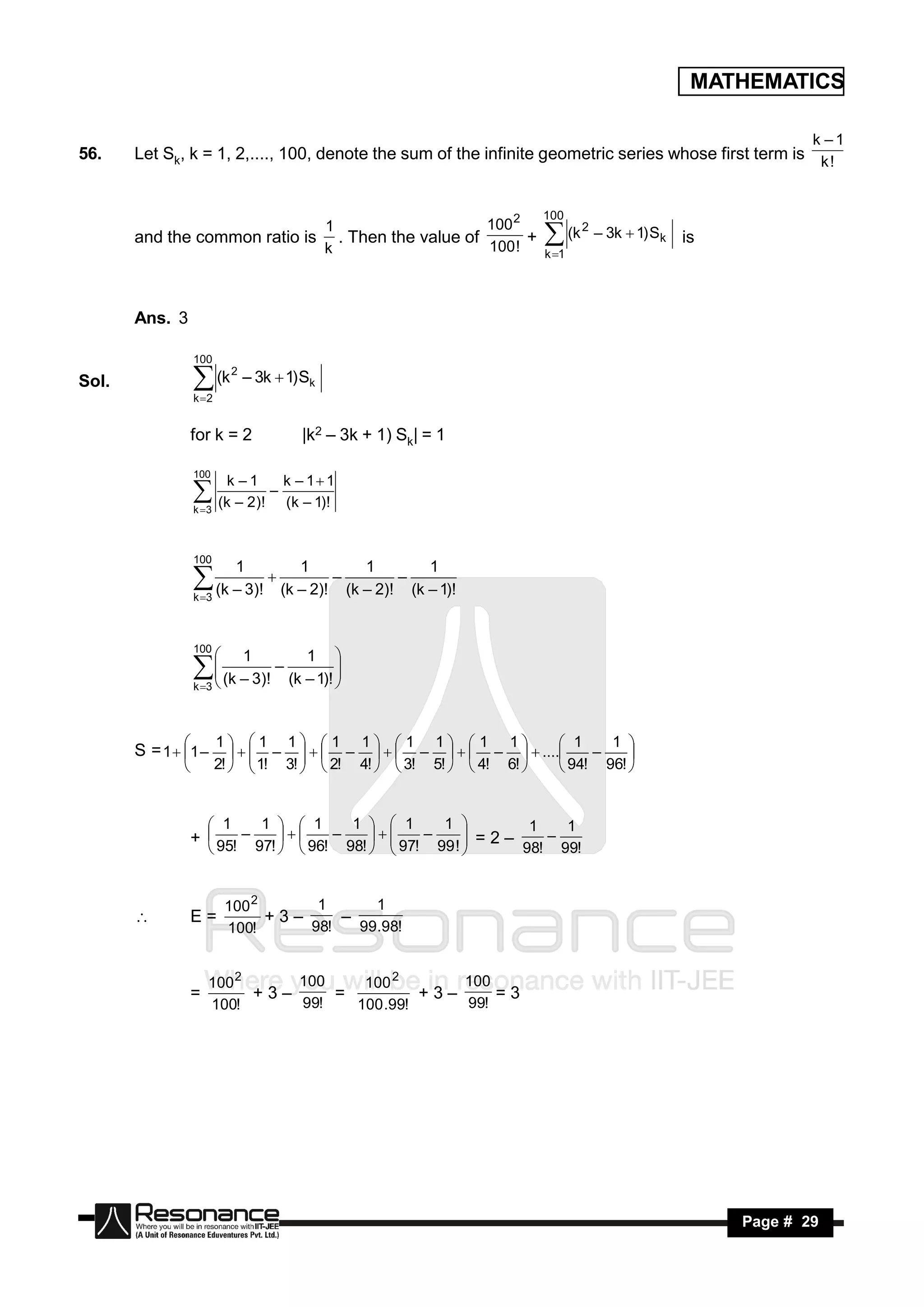 MATHEMATICS

                                                                                                              k –1
56.    Let Sk, k = 1, 2,...., 100, denote the sum of the infinite geometric series whose first term is k !


                                                                          100
                              1                    100 2
       and the common ratio is . Then the value of
                              k                    100 !
                                                         +                  (k 2 – 3k  1) Sk   is
                                                                           k 1




       Ans. 3

                   100
                              2
Sol.                (k
                   k 2
                                  – 3k  1) Sk


                   for k = 2               |k2 – 3k + 1) Sk| = 1

                   100
                              k –1      k – 1 1
                    (k – 2)! – (k – 1)!
                   k 3



                   100
                               1           1           1     1
                    (k – 3)!  (k – 2)! – (k – 2)! – (k – 1)!
                   k 3



                   100
                                 1         1      
                     (k – 3)! – (k – 1)! 
                   k 3
                     
                     
                                           
                                           


                          1 1 1  1 1  1 1  1 1                 1    1 
       S = 1  1 –             –    –    –    –   ....
                          2!   1! 3!   2! 4!   3! 5!   4! 6!    94! 96! 
                                                                           –    
                                                                    


                      1      1   1         1   1         1           1   1
                   +  95! – 97!    96! – 98!    97! – 99 !  = 2 –
                                                                          98! 99!
                                                                           –
                                                             


                              100 2      1      1
                   E=               +3–
                              100!      98!   99.98!
                                           –


                       100 2     100    100 2       100
                   =         +3–     =          +3–     =3
                       100!      99!   100 .99!     99!




        RESONANCE                                                                                     Page # 29
 