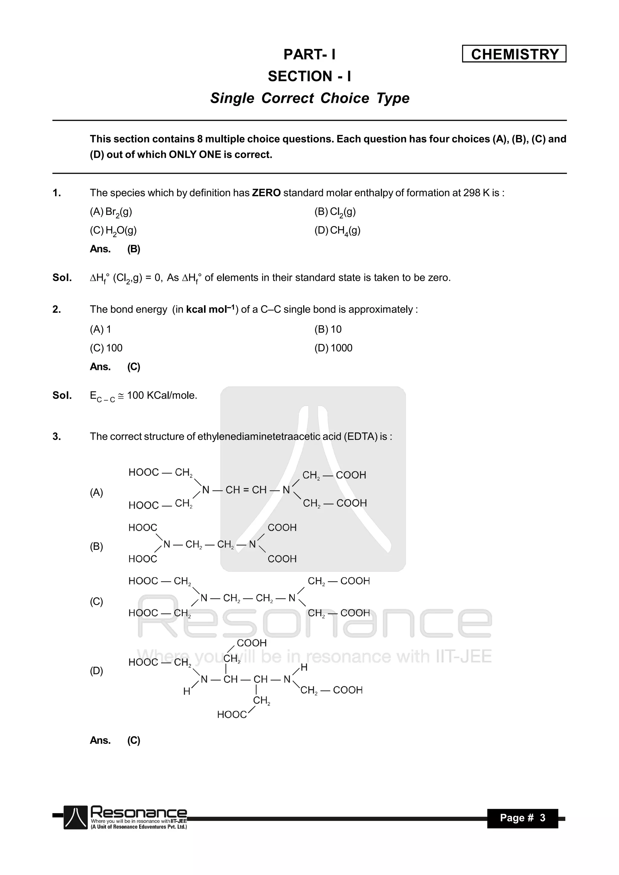 PART- I                                         CHEMISTRY
                                          SECTION - I
                                  Single Correct Choice Type

       This section contains 8 multiple choice questions. Each question has four choices (A), (B), (C) and
       (D) out of which ONLY ONE is correct.


1.     The species which by definition has ZERO standard molar enthalpy of formation at 298 K is :
       (A) Br2(g)                                         (B) Cl2(g)
       (C) H2O(g)                                         (D) CH4(g)
       Ans.      (B)

Sol.   Hf° (Cl2,g) = 0, As Hf° of elements in their standard state is taken to be zero.


2.     The bond energy (in kcal mol–1) of a C–C single bond is approximately :
       (A) 1                                              (B) 10
       (C) 100                                            (D) 1000
       Ans.      (C)

Sol.   EC – C  100 KCal/mole.


3.     The correct structure of ethylenediaminetetraacetic acid (EDTA) is :




       (A)




       (B)




       (C)




       (D)




       Ans.      (C)




        RESONANCE                                                                               Page # 3
 