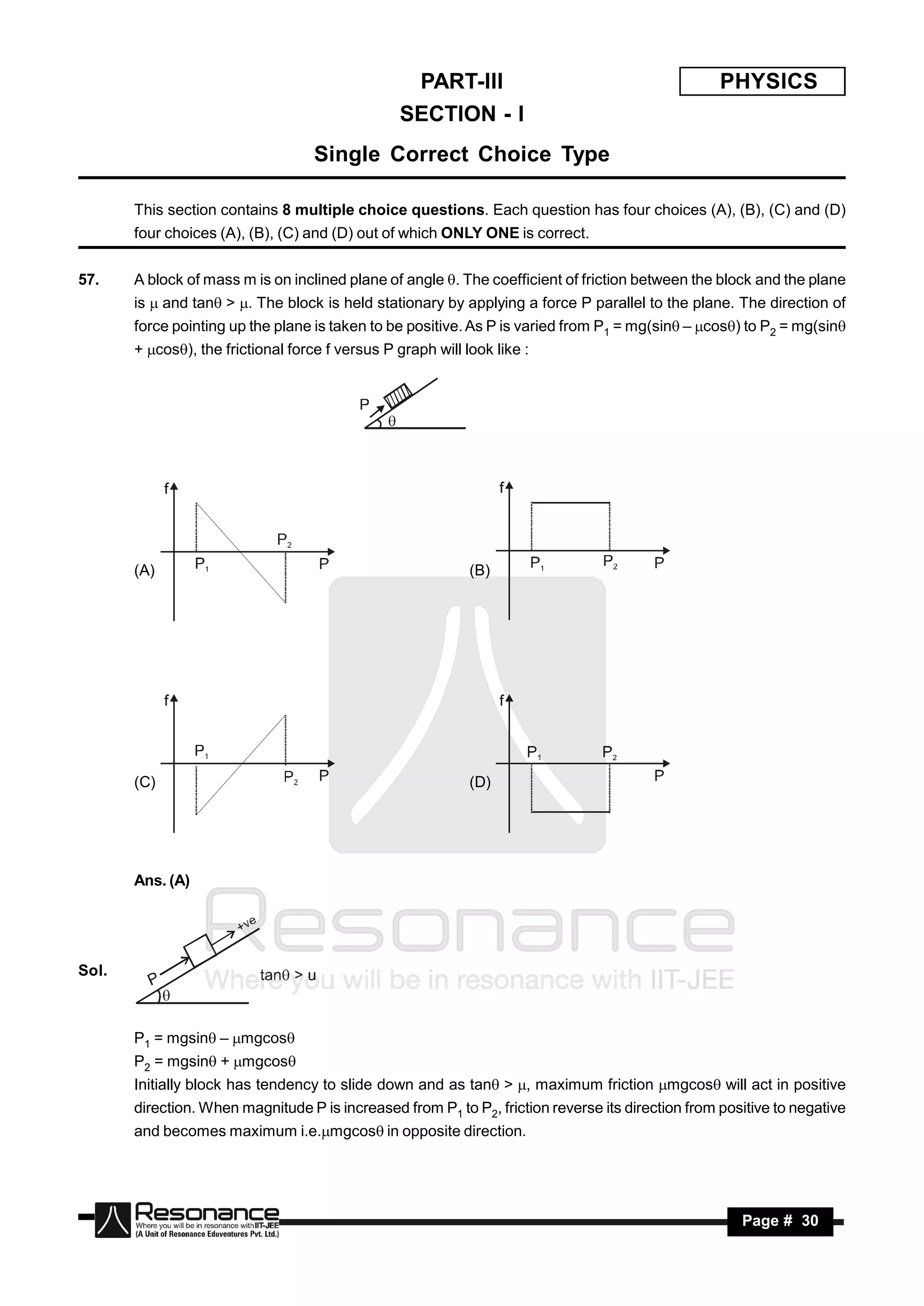 PART-III                                        PHYSICS
                                                  SECTION - I
                                    Single Correct Choice Type

       This section contains 8 multiple choice questions. Each question has four choices (A), (B), (C) and (D)
       four choices (A), (B), (C) and (D) out of which ONLY ONE is correct.


57.    A block of mass m is on inclined plane of angle . The coefficient of friction between the block and the plane
       is  and tan > . The block is held stationary by applying a force P parallel to the plane. The direction of
       force pointing up the plane is taken to be positive. As P is varied from P1 = mg(sin – cos) to P2 = mg(sin
       + cos), the frictional force f versus P graph will look like :




       (A)                                                   (B)




       (C)                                                   (D)




       Ans. (A)




Sol.



       P1 = mgsin – mgcos
       P2 = mgsin + mgcos
       Initially block has tendency to slide down and as tan > , maximum friction mgcos will act in positive
       direction. When magnitude P is increased from P1 to P2, friction reverse its direction from positive to negative
       and becomes maximum i.e.mgcos in opposite direction.




        RESONANCE                                                                                     Page # 30
 