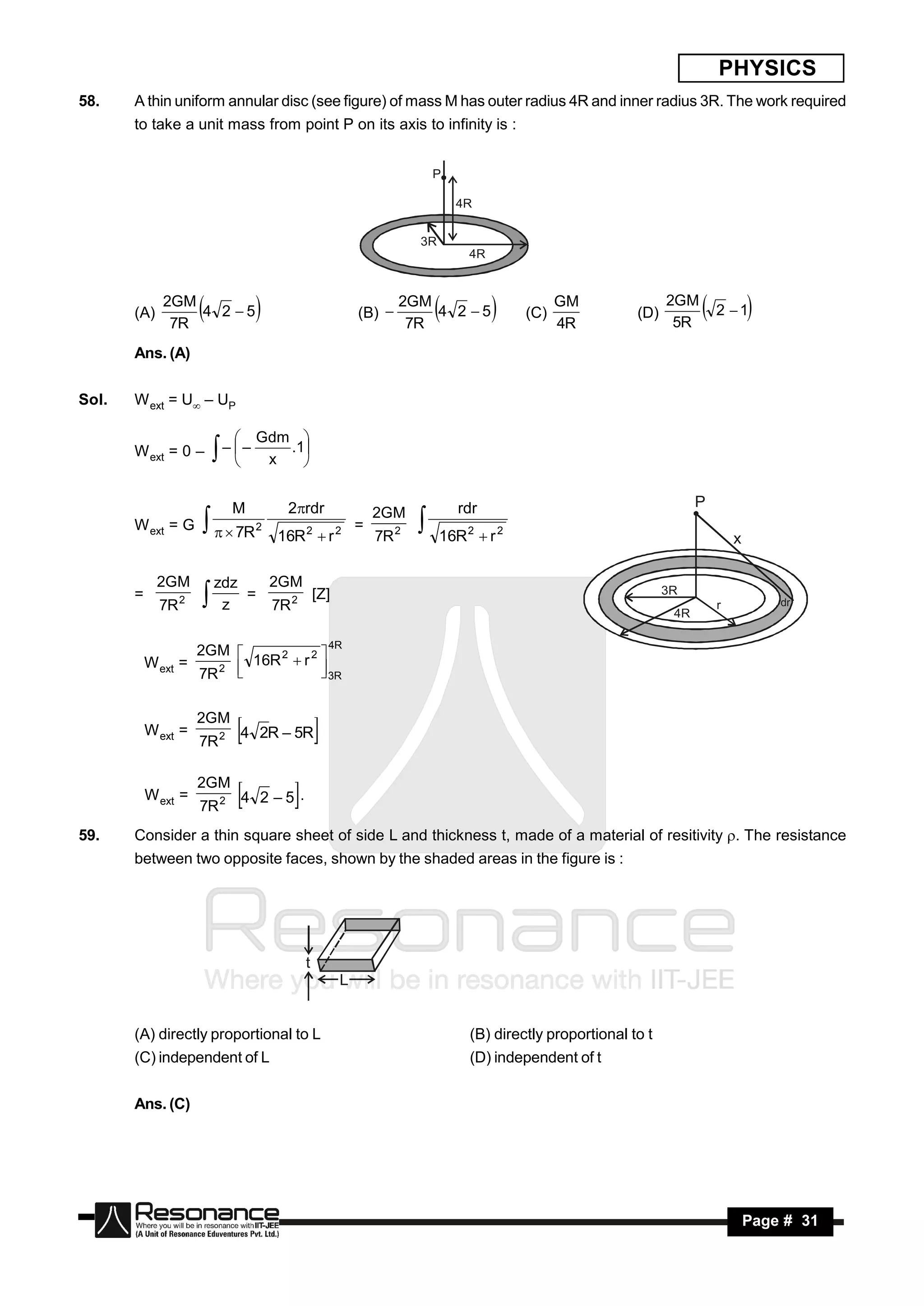 PHYSICS
58.    A thin uniform annular disc (see figure) of mass M has outer radius 4R and inner radius 3R. The work required
       to take a unit mass from point P on its axis to infinity is :


                                                                    P

                                                                        4R


                                                                3R
                                                                          4R


              2GM                                            2GM                         GM                2GM
       (A)
               7R
                  4 2 5
                                                   (B) 
                                                              7R
                                                                 4 2 5
                                                                                 (C)
                                                                                         4R
                                                                                                     (D)
                                                                                                            5R
                                                                                                                  2  1
       Ans. (A)


Sol.   W ext = U – UP

                                  Gdm 
       W ext = 0 –                   .1
                             
                          – –
                                  x   


                             M         2rdr                            rdr                                      P
                                                         2GM
       W ext = G         7R    2                  =
                                      16R 2  r 2        7R 2        16R 2  r 2                                         x
                                                                
             2GM          zdz   2GM
       =                      =      [Z]                                                                   3R
                  2
             7R           z    7R 2                                                                        4R
                                                                                                                     r           dr


                                           4R
                      2GM 
           W ext =           16R 2  r 2 
                      7R 2 
                                         3R
                                         


                      2GM
           W ext =           4   2R – 5R
                      7R 2
                                             
                      2GM
           W ext =           4   2 –5 .
                      7R 2
                                        
59.    Consider a thin square sheet of side L and thickness t, made of a material of resitivity . The resistance
       between two opposite faces, shown by the shaded areas in the figure is :




                                            t.
                                                 L


       (A) directly proportional to L                                     (B) directly proportional to t
       (C) independent of L                                               (D) independent of t


       Ans. (C)




        RESONANCE                                                                                                            Page # 31
 