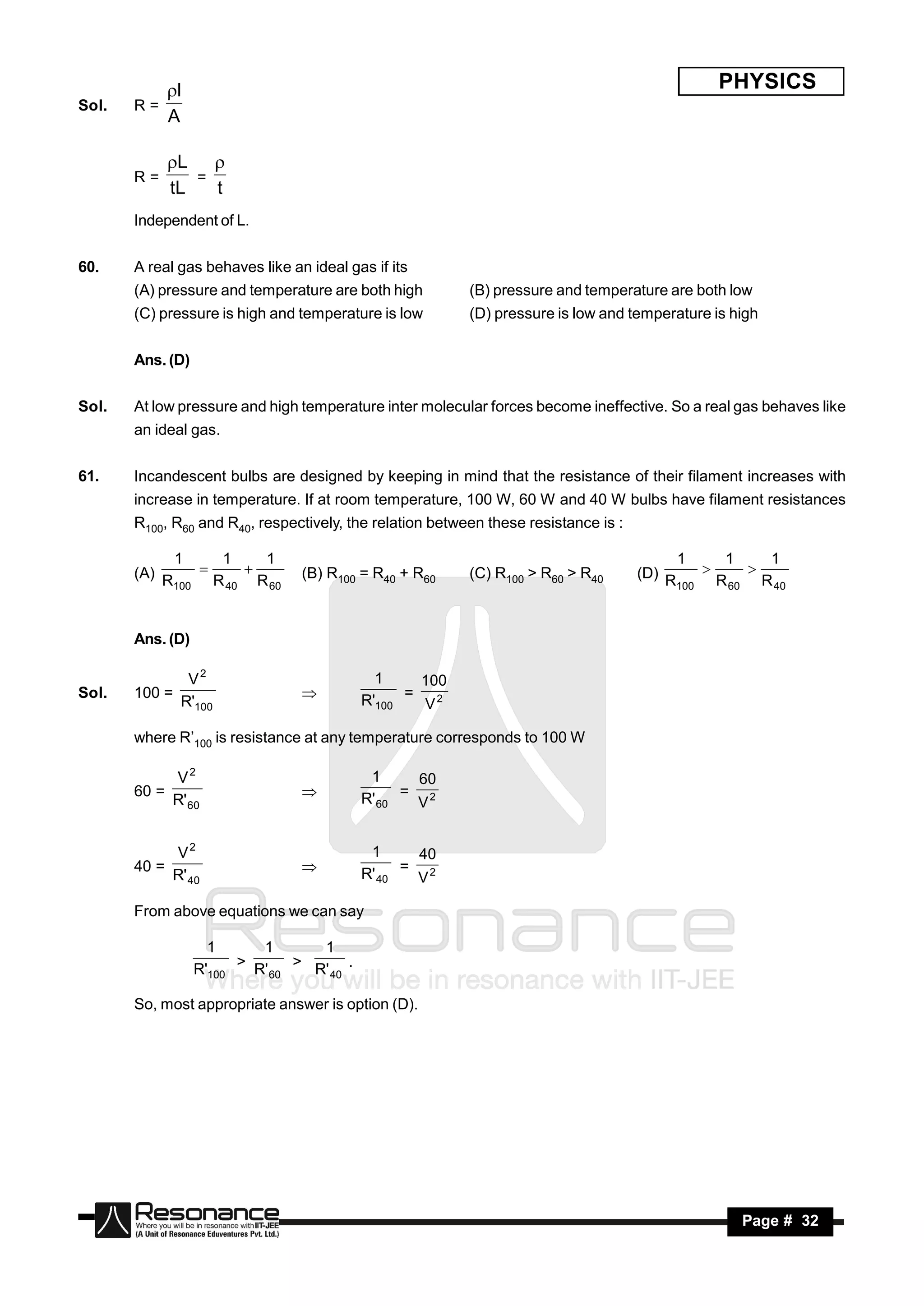 l                                                                                  PHYSICS
Sol.   R=
            A

            L 
       R=      =
            tL   t
       Independent of L.


60.    A real gas behaves like an ideal gas if its
       (A) pressure and temperature are both high         (B) pressure and temperature are both low
       (C) pressure is high and temperature is low        (D) pressure is low and temperature is high


       Ans. (D)


Sol.   At low pressure and high temperature inter molecular forces become ineffective. So a real gas behaves like
       an ideal gas.


61.    Incandescent bulbs are designed by keeping in mind that the resistance of their filament increases with
       increase in temperature. If at room temperature, 100 W, 60 W and 40 W bulbs have filament resistances
       R100, R60 and R40, respectively, the relation between these resistance is :

             1      1    1                                                                 1      1    1
       (A) R     
                   R 40 R 60
                                (B) R100 = R40 + R60     (C) R100 > R60 > R40       (D) R     
                                                                                                 R 60 R 40
                                                                                                     
             100                                                                           100




       Ans. (D)

                V2                            1     100
Sol.   100 =                                R'100 = V 2
               R'100
                                 

       where R’100 is resistance at any temperature corresponds to 100 W

            V2                               1      60
       60 =                                 R' 60 = V 2
            R' 60
                                 


            V2                               1      40
       40 =                                 R' 40 = V 2
            R' 40
                                 

       From above equations we can say

                    1      1       1
                  R'100 > R' 60 > R' 40 .

       So, most appropriate answer is option (D).




        RESONANCE                                                                                  Page # 32
 