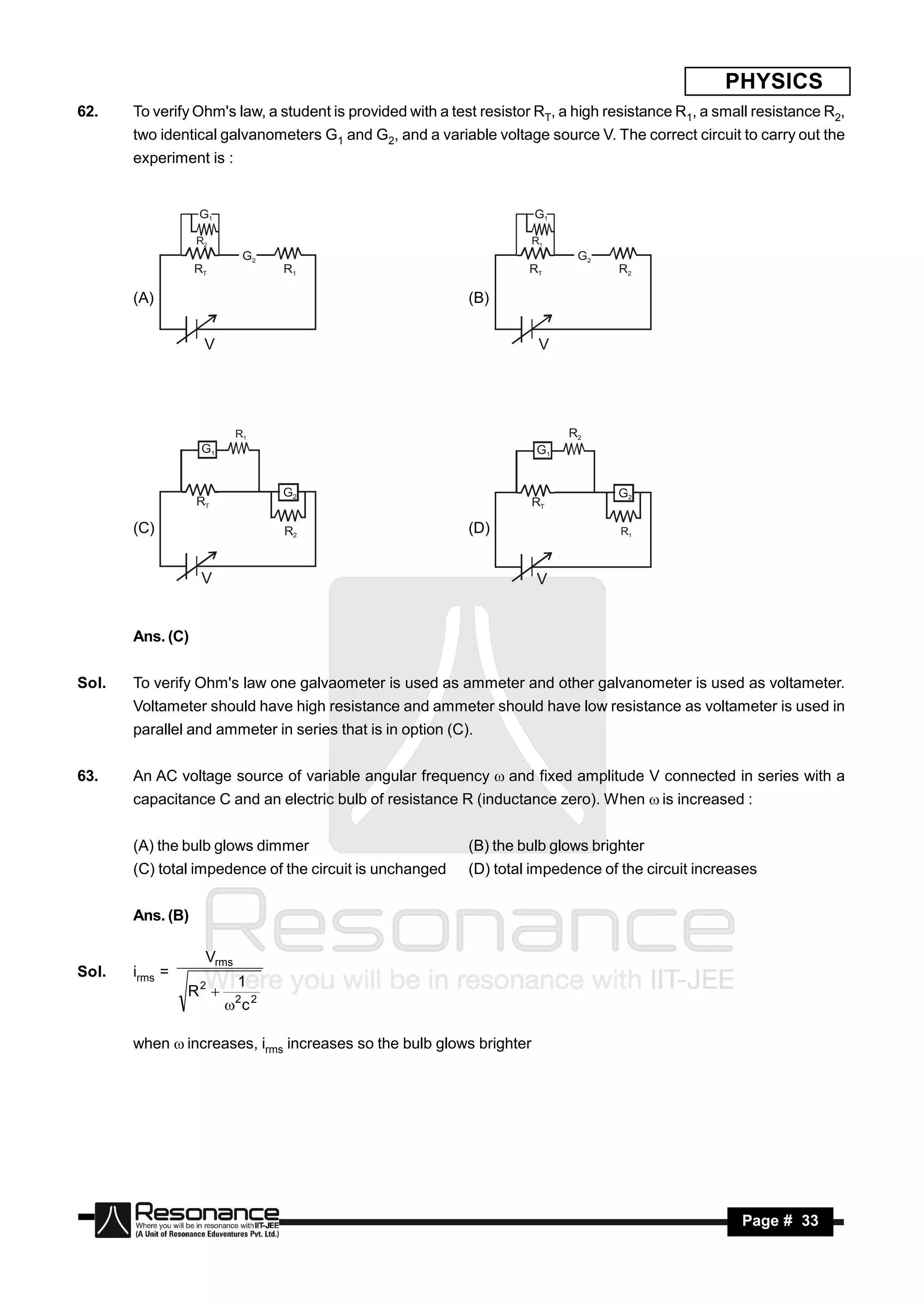 PHYSICS
62.    To verify Ohm's law, a student is provided with a test resistor RT, a high resistance R1, a small resistance R2,
       two identical galvanometers G1 and G2, and a variable voltage source V. The correct circuit to carry out the
       experiment is :


                  G1                                                  G1

                  R2                                                 R1
                           G2                                               G2
                  RT            R1                                   RT            R2

       (A)                                                 (B)


                   V                                                  V




                          R1                                               R2
                   G1                                                 G1


                                G2                                                 G2
                  RT                                                 RT

       (C)                      R2                         (D)                     R1



                   V                                                  V


       Ans. (C)


Sol.   To verify Ohm's law one galvaometer is used as ammeter and other galvanometer is used as voltameter.
       Voltameter should have high resistance and ammeter should have low resistance as voltameter is used in
       parallel and ammeter in series that is in option (C).


63.    An AC voltage source of variable angular frequency  and fixed amplitude V connected in series with a
       capacitance C and an electric bulb of resistance R (inductance zero). When  is increased :


       (A) the bulb glows dimmer                           (B) the bulb glows brighter
       (C) total impedence of the circuit is unchanged     (D) total impedence of the circuit increases


       Ans. (B)

                   Vrms
Sol.   irms =
                          1
                R2       2 2
                         c

       when  increases, irms increases so the bulb glows brighter




        RESONANCE                                                                                     Page # 33
 
