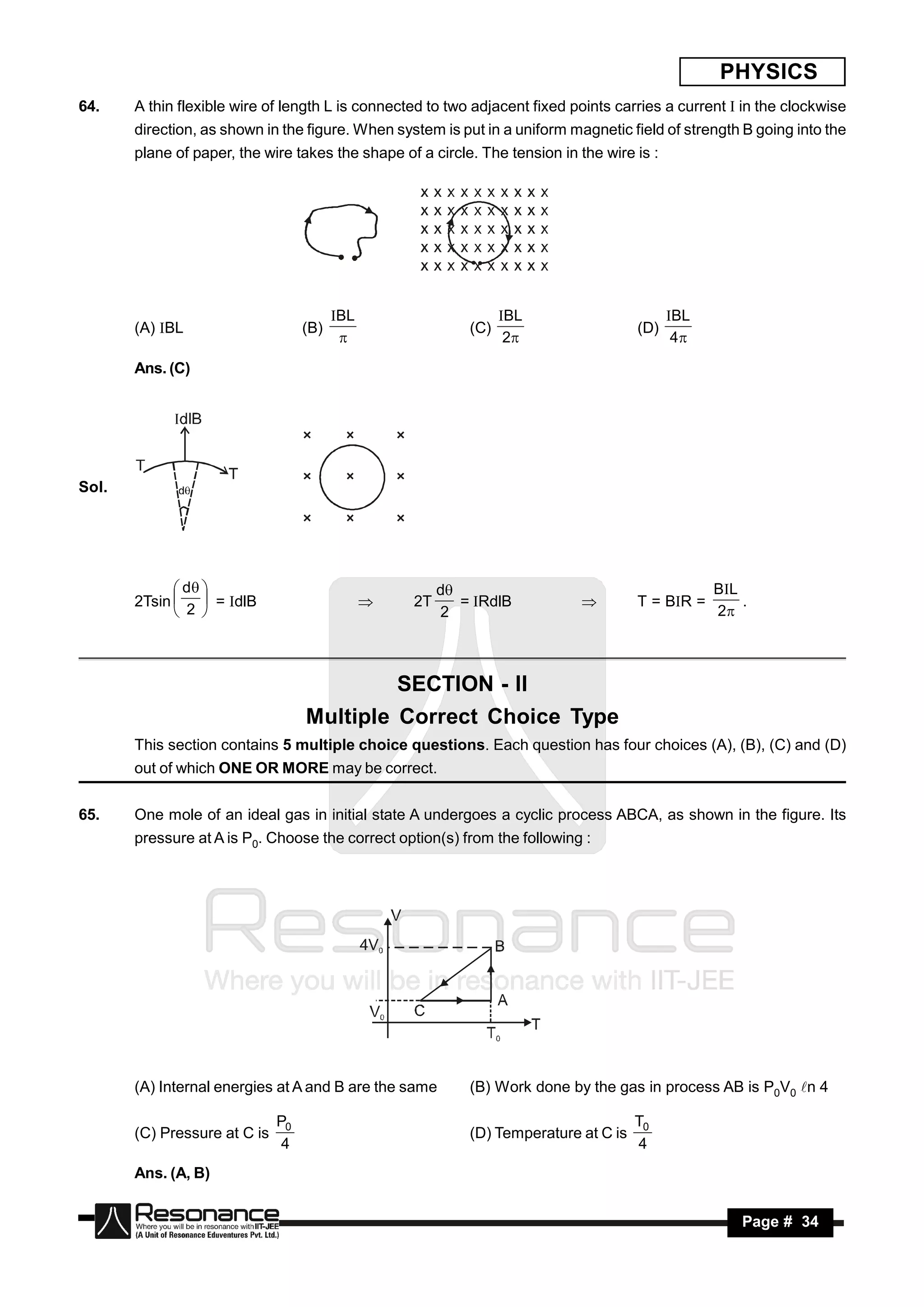 PHYSICS
64.    A thin flexible wire of length L is connected to two adjacent fixed points carries a current  in the clockwise
       direction, as shown in the figure. When system is put in a uniform magnetic field of strength B going into the
       plane of paper, the wire takes the shape of a circle. The tension in the wire is :




                                                                  BL                       BL
       (A) BL                     (B)                      (C)                       (D)
                                         BL
                                                                  2                        4

       Ans. (C)




Sol.




              d                                      d                                        B L
       2Tsin   = dlB                            2T      = RdlB                    T = BR =        .
              2                                       2                                         2
                                                                           




                                            SECTION - II
                                   Multiple Correct Choice Type
       This section contains 5 multiple choice questions. Each question has four choices (A), (B), (C) and (D)
       out of which ONE OR MORE may be correct.


65.    One mole of an ideal gas in initial state A undergoes a cyclic process ABCA, as shown in the figure. Its
       pressure at A is P0. Choose the correct option(s) from the following :




       (A) Internal energies at A and B are the same        (B) Work done by the gas in process AB is P0V0 n 4

                              P0                                                      T0
       (C) Pressure at C is                                 (D) Temperature at C is
                               4                                                      4
       Ans. (A, B)


        RESONANCE                                                                                      Page # 34
 