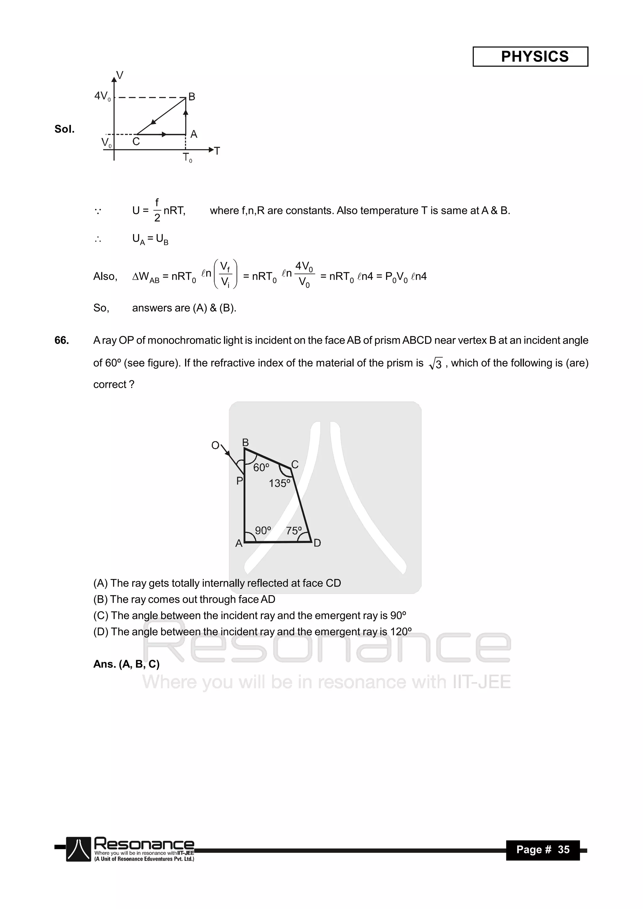 PHYSICS



Sol.




                     f
               U=      nRT,
                          ,      where f,n,R are constants. Also temperature T is same at A & B.
                     2
       

              UA = UB

                                Vf               4 V0
       Also,   W AB = nRT0 n  V      = nRT n
                                                   V0 = nRT0 n4 = P0V0 n4
                                       
                                              0
                                i
                                      
                                       

       So,     answers are (A) & (B).


66.    A ray OP of monochromatic light is incident on the face AB of prism ABCD near vertex B at an incident angle

       of 60º (see figure). If the refractive index of the material of the prism is   3 , which of the following is (are)
       correct ?




       (A) The ray gets totally internally reflected at face CD
       (B) The ray comes out through face AD
       (C) The angle between the incident ray and the emergent ray is 90º
       (D) The angle between the incident ray and the emergent ray is 120º


       Ans. (A, B, C)




        RESONANCE                                                                                       Page # 35
 