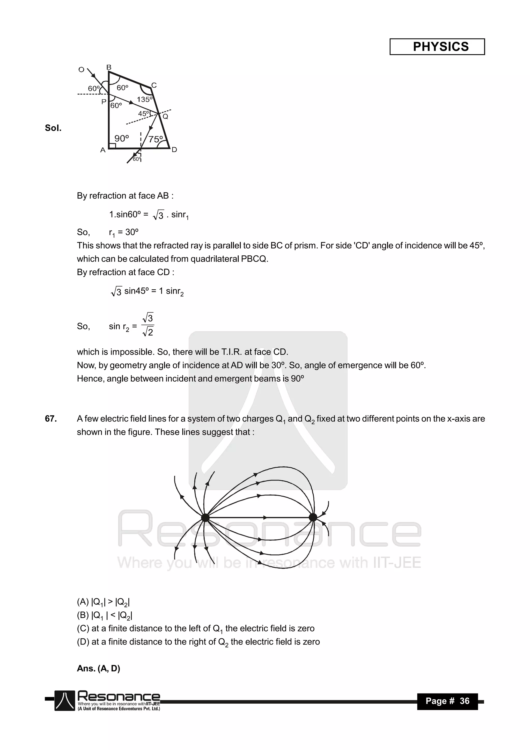 PHYSICS




                            45º      Q
Sol.


                          60º




       By refraction at face AB :

                1.sin60º =          3 . sinr1
       So,      r1 = 30º
       This shows that the refracted ray is parallel to side BC of prism. For side 'CD' angle of incidence will be 45º,
       which can be calculated from quadrilateral PBCQ.
       By refraction at face CD :

                  3 sin45º = 1 sinr2

                                3
       So,      sin r2 =
                                2

       which is impossible. So, there will be T.I.R. at face CD.
       Now, by geometry angle of incidence at AD will be 30º. So, angle of emergence will be 60º.
       Hence, angle between incident and emergent beams is 90º



67.    A few electric field lines for a system of two charges Q1 and Q2 fixed at two different points on the x-axis are
       shown in the figure. These lines suggest that :




       (A) |Q1| > |Q2|
       (B) |Q1 | < |Q2|
       (C) at a finite distance to the left of Q1 the electric field is zero
       (D) at a finite distance to the right of Q2 the electric field is zero


       Ans. (A, D)


        RESONANCE                                                                                     Page # 36
 