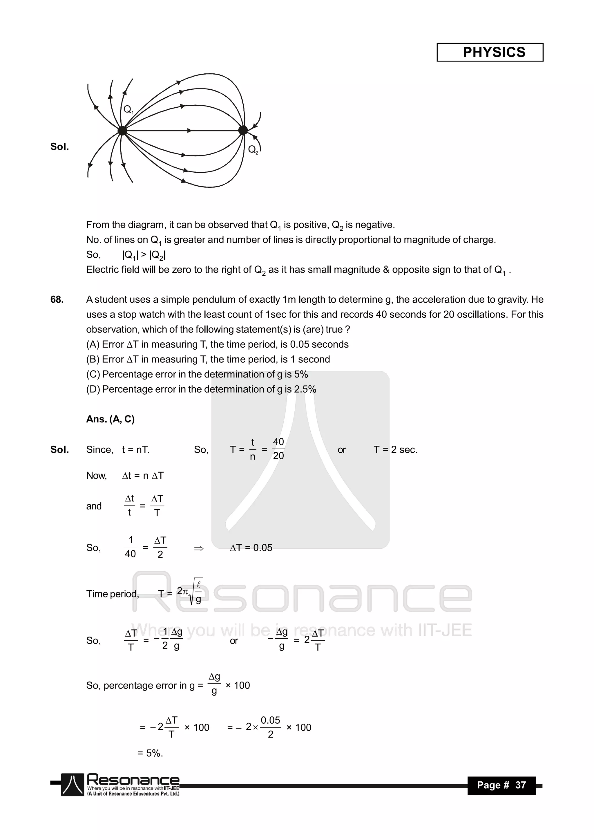 PHYSICS


                Q1


Sol.                                           Q2




       From the diagram, it can be observed that Q1 is positive, Q2 is negative.
       No. of lines on Q1 is greater and number of lines is directly proportional to magnitude of charge.
       So,     |Q1| > |Q2|
       Electric field will be zero to the right of Q2 as it has small magnitude & opposite sign to that of Q1 .


68.    A student uses a simple pendulum of exactly 1m length to determine g, the acceleration due to gravity. He
       uses a stop watch with the least count of 1sec for this and records 40 seconds for 20 oscillations. For this
       observation, which of the following statement(s) is (are) true ?
       (A) Error T in measuring T, the time period, is 0.05 seconds
       (B) Error T in measuring T, the time period, is 1 second
       (C) Percentage error in the determination of g is 5%
       (D) Percentage error in the determination of g is 2.5%


       Ans. (A, C)

                                               t   40
Sol.   Since, t = nT.             So,     T=     =                  or       T = 2 sec.
                                               n   20

       Now,    t = n T

                t    T
       and
                t     T
                   =


                 1   T
       So,         =                      T = 0.05
                40    2
                                  



                         T = 2 g
                                
       Time period,


                T    1 g                               g    T
       So,         = 2 g                 or                 2
                T                                        g =   T
                                                     


                                   g
       So, percentage error in g = g × 100


                             T                     0.05
                      = 2               = – 2
                             T                        2
                                × 100                    × 100

                     = 5%.


        RESONANCE                                                                                     Page # 37
 