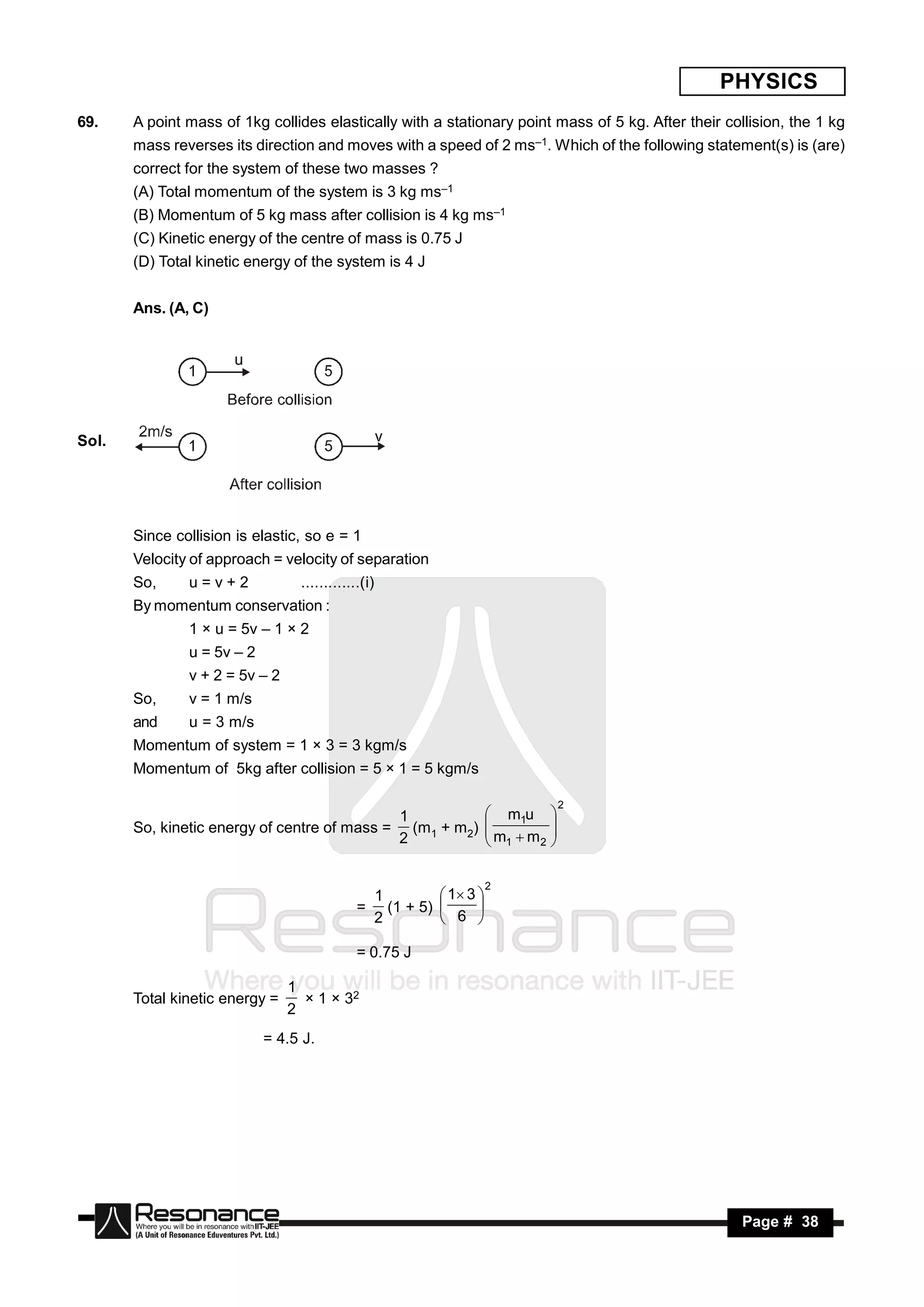 PHYSICS
69.    A point mass of 1kg collides elastically with a stationary point mass of 5 kg. After their collision, the 1 kg
       mass reverses its direction and moves with a speed of 2 ms–1. Which of the following statement(s) is (are)
       correct for the system of these two masses ?
       (A) Total momentum of the system is 3 kg ms–1
       (B) Momentum of 5 kg mass after collision is 4 kg ms–1
       (C) Kinetic energy of the centre of mass is 0.75 J
       (D) Total kinetic energy of the system is 4 J


       Ans. (A, C)




Sol.




       Since collision is elastic, so e = 1
       Velocity of approach = velocity of separation
       So,     u=v+2             .............(i)
       By momentum conservation :
               1 × u = 5v – 1 × 2
               u = 5v – 2
               v + 2 = 5v – 2
       So,     v = 1 m/s
       and     u = 3 m/s
       Momentum of system = 1 × 3 = 3 kgm/s
       Momentum of 5kg after collision = 5 × 1 = 5 kgm/s

                                                                                    2
                                                        1                 m1u 
       So, kinetic energy of centre of mass =             (m + m2)
                                                        2 1              m m 
                                                                         
                                                                          1  2 
                                                                                


                                                                         2
                                                    1          1 3 
                                             =        (1 + 5) 
                                                    2          6 
                                                                     


                                             = 0.75 J

                                1
       Total kinetic energy =     × 1 × 32
                                2
                            = 4.5 J.




        RESONANCE                                                                                    Page # 38
 