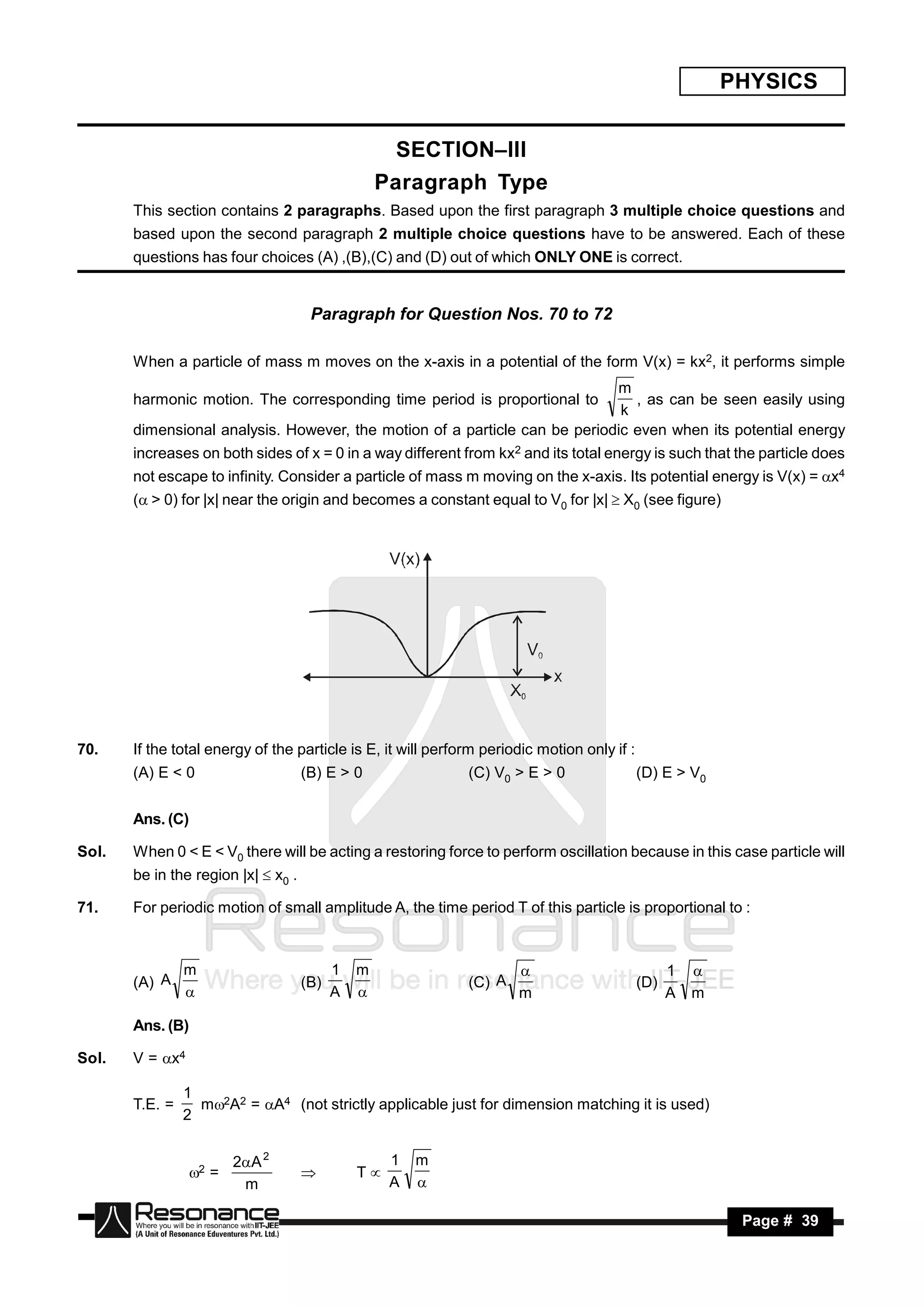 PHYSICS


                                                     SECTION–III
                                                   Paragraph Type
       This section contains 2 paragraphs. Based upon the first paragraph 3 multiple choice questions and
       based upon the second paragraph 2 multiple choice questions have to be answered. Each of these
       questions has four choices (A) ,(B),(C) and (D) out of which ONLY ONE is correct.


                                      Paragraph for Question Nos. 70 to 72

       When a particle of mass m moves on the x-axis in a potential of the form V(x) = kx2, it performs simple
                                                                            m
       harmonic motion. The corresponding time period is proportional to       , as can be seen easily using
                                                                             k
       dimensional analysis. However, the motion of a particle can be periodic even when its potential energy
       increases on both sides of x = 0 in a way different from kx2 and its total energy is such that the particle does
       not escape to infinity. Consider a particle of mass m moving on the x-axis. Its potential energy is V(x) = x4
       ( > 0) for |x| near the origin and becomes a constant equal to V0 for |x|  X0 (see figure)




70.    If the total energy of the particle is E, it will perform periodic motion only if :
       (A) E < 0                     (B) E > 0                (C) V0 > E > 0                 (D) E > V0


       Ans. (C)

Sol.   When 0 < E < V0 there will be acting a restoring force to perform oscillation because in this case particle will
       be in the region |x|  x0 .

71.    For periodic motion of small amplitude A, the time period T of this particle is proportional to :



                m                          1   m                                                   1
       (A) A                         (B)                      (C) A                          (D)
                                                                                                      
                                          A                         m                            A   m

       Ans. (B)

Sol.   V = x4

                1
       T.E. =     m2A2 = A4 (not strictly applicable just for dimension matching it is used)
                2


                         2A 2                      1   m
                  2 =                         T
                          m                         A
                                     
                                                        

        RESONANCE                                                                                           Page # 39
 