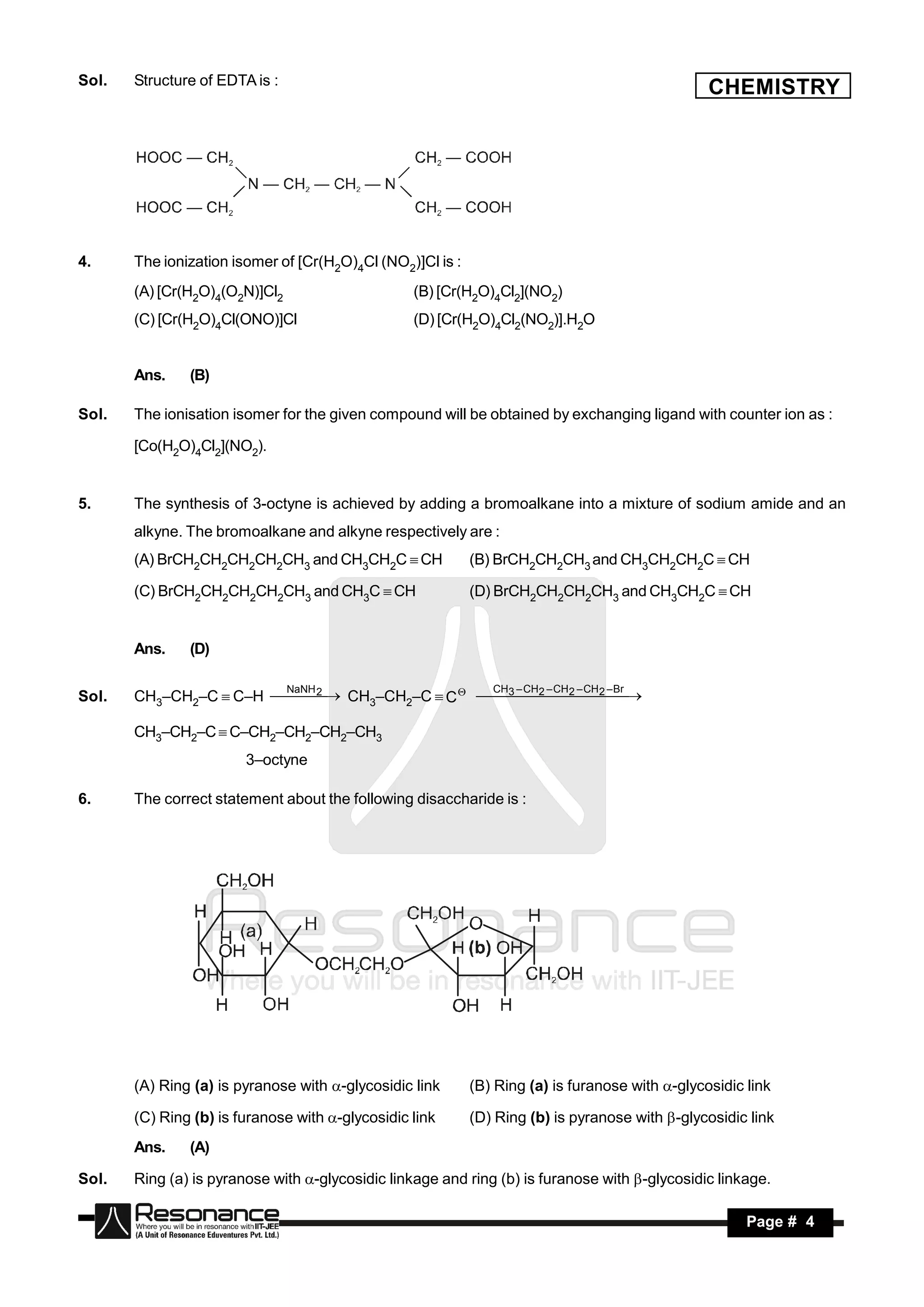 Sol.   Structure of EDTA is :
                                                                                                 CHEMISTRY




4.     The ionization isomer of [Cr(H2O)4Cl (NO2)]Cl is :
       (A) [Cr(H2O)4(O2N)]Cl2                     (B) [Cr(H2O)4Cl2](NO2)
       (C) [Cr(H2O)4Cl(ONO)]Cl                    (D) [Cr(H2O)4Cl2(NO2)].H2O


       Ans.    (B)

Sol.   The ionisation isomer for the given compound will be obtained by exchanging ligand with counter ion as :

       [Co(H2O)4Cl2](NO2).


5.     The synthesis of 3-octyne is achieved by adding a bromoalkane into a mixture of sodium amide and an
       alkyne. The bromoalkane and alkyne respectively are :
       (A) BrCH2CH2CH2CH2CH3 and CH3CH2C CH               (B) BrCH2CH2CH3 and CH3CH2CH2C CH

       (C) BrCH2CH2CH2CH2CH3 and CH3C CH                  (D) BrCH2CH2CH2CH3 and CH3CH2C CH


       Ans.    (D)

                        NaNH                    CH3 – CH – CH 2 – CH 2 – Br
Sol.   CH3–CH2–C  C–H  2  CH3–CH2–C  C    2     
                                                                       

       CH3–CH2–C  C–CH2–CH2–CH2–CH3
                        3–octyne

6.     The correct statement about the following disaccharide is :




       (A) Ring (a) is pyranose with -glycosidic link      (B) Ring (a) is furanose with -glycosidic link

       (C) Ring (b) is furanose with -glycosidic link      (D) Ring (b) is pyranose with -glycosidic link
       Ans.    (A)

Sol.   Ring (a) is pyranose with -glycosidic linkage and ring (b) is furanose with -glycosidic linkage.

        RESONANCE                                                                                      Page # 4
 